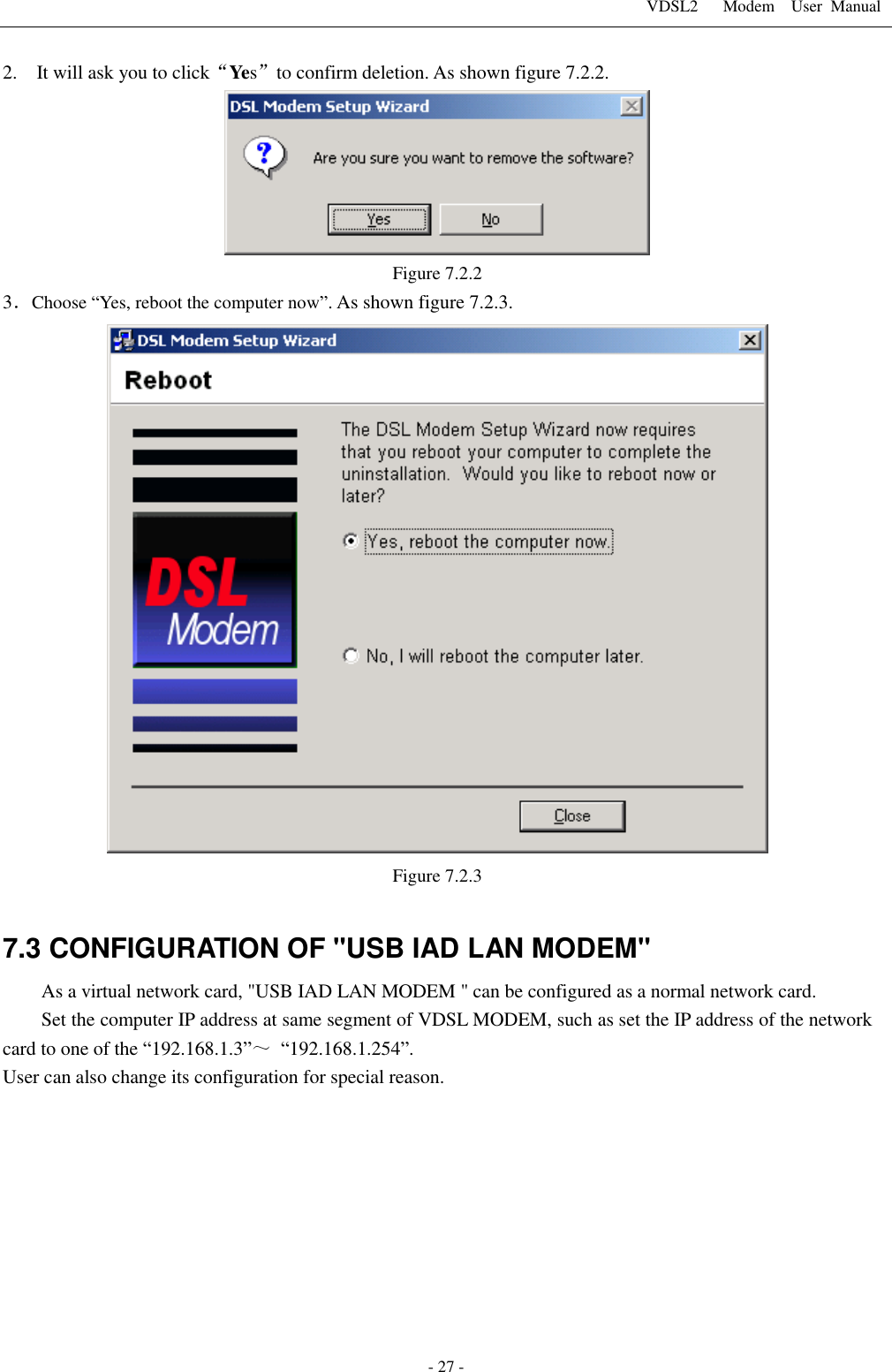 VDSL2      Modem    User  Manual   - 27 - 2.    It will ask you to click&ldquo;Yes&rdquo;to confirm deletion. As shown figure 7.2.2.  Figure 7.2.2 3．Choose &ldquo;Yes, reboot the computer now&rdquo;. As shown figure 7.2.3.  Figure 7.2.3  7.3 CONFIGURATION OF "USB IAD LAN MODEM" As a virtual network card, "USB IAD LAN MODEM " can be configured as a normal network card. Set the computer IP address at same segment of VDSL MODEM, such as set the IP address of the network card to one of the &ldquo;192.168.1.3&rdquo;～ &ldquo;192.168.1.254&rdquo;. User can also change its configuration for special reason. 