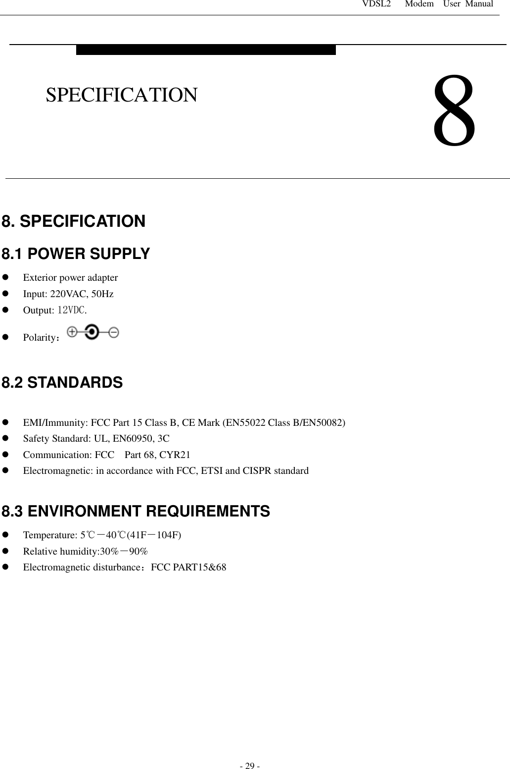 VDSL2      Modem    User  Manual   - 29 - 8. SPECIFICATION 8.1 POWER SUPPLY  Exterior power adapter  Input: 220VAC, 50Hz  Output: 12VDC.    Polarity：  8.2 STANDARDS   EMI/Immunity: FCC Part 15 Class B, CE Mark (EN55022 Class B/EN50082)  Safety Standard: UL, EN60950, 3C  Communication: FCC Part 68, CYR21  Electromagnetic: in accordance with FCC, ETSI and CISPR standard  8.3 ENVIRONMENT REQUIREMENTS  Temperature: 5℃－40℃(41F－104F)  Relative humidity:30%－90%  Electromagnetic disturbance：FCC PART15&amp;68    8 SPECIFICATION 