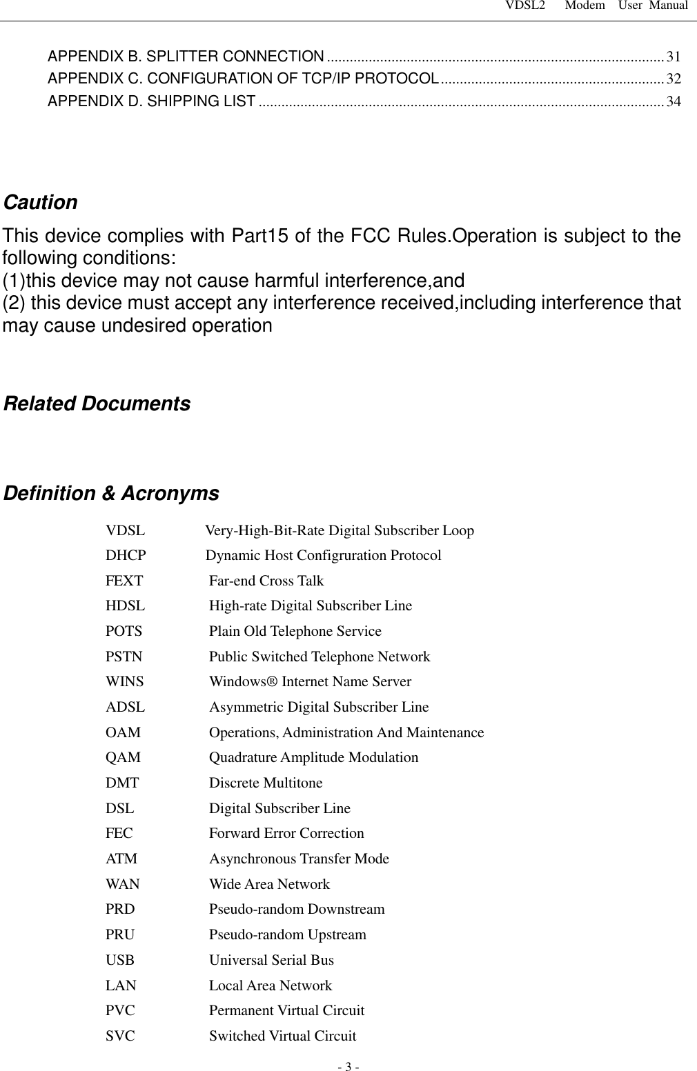 VDSL2      Modem    User  Manual   - 3 - APPENDIX B. SPLITTER CONNECTION ......................................................................................... 31 APPENDIX C. CONFIGURATION OF TCP/IP PROTOCOL ........................................................... 32 APPENDIX D. SHIPPING LIST ........................................................................................................... 34    Caution   This device complies with Part15 of the FCC Rules.Operation is subject to the following conditions: (1)this device may not cause harmful interference,and (2) this device must accept any interference received,including interference that may cause undesired operation   Related Documents   Definition &amp; Acronyms VDSL                Very-High-Bit-Rate Digital Subscriber Loop DHCP                Dynamic Host Configruration Protocol FEXT  Far-end Cross Talk HDSL  High-rate Digital Subscriber Line POTS  Plain Old Telephone Service   PSTN  Public Switched Telephone Network WINS  Windows&reg; Internet Name Server ADSL  Asymmetric Digital Subscriber Line OAM  Operations, Administration And Maintenance QAM  Quadrature Amplitude Modulation DMT  Discrete Multitone DSL  Digital Subscriber Line   FEC  Forward Error Correction ATM    Asynchronous Transfer Mode WAN  Wide Area Network PRD  Pseudo-random Downstream PRU  Pseudo-random Upstream USB      Universal Serial Bus LAN  Local Area Network PVC    Permanent Virtual Circuit   SVC    Switched Virtual Circuit   