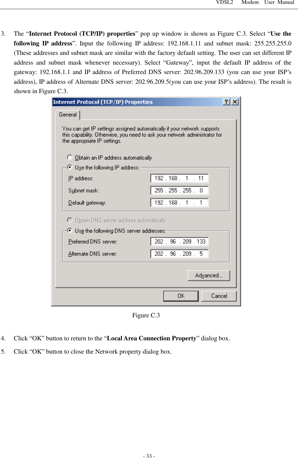 VDSL2      Modem    User  Manual   - 33 -  3. The &ldquo;Internet Protocol (TCP/IP) properties&rdquo; pop up window is shown as Figure C.3. Select &ldquo;Use the following  IP  address&rdquo;.  Input  the  following  IP  address:  192.168.1.11  and  subnet  mask:  255.255.255.0 (These addresses and subnet mask are similar with the factory default setting. The user can set different IP address  and  subnet  mask  whenever  necessary).  Select  &ldquo;Gateway&rdquo;,  input  the  default  IP  address  of  the gateway: 192.168.1.1 and IP address of Preferred DNS server: 202.96.209.133 (you can use your ISP&rsquo;s address), IP address of Alternate DNS server: 202.96.209.5(you can use your ISP&rsquo;s address). The result is shown in Figure C.3.    Figure C.3  4. Click &ldquo;OK&rdquo; button to return to the &ldquo;Local Area Connection Property&rdquo; dialog box. 5. Click &ldquo;OK&rdquo; button to close the Network property dialog box.           