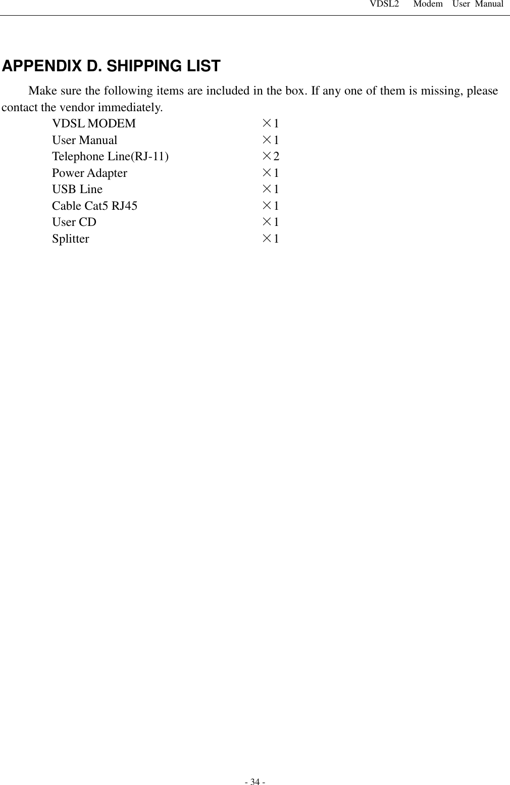 VDSL2      Modem    User  Manual   - 34 -  APPENDIX D. SHIPPING LIST Make sure the following items are included in the box. If any one of them is missing, please contact the vendor immediately. VDSL MODEM &times;1 User Manual &times;1 Telephone Line(RJ-11) &times;2 Power Adapter &times;1 USB Line &times;1 Cable Cat5 RJ45 &times;1 User CD &times;1 Splitter &times;1   