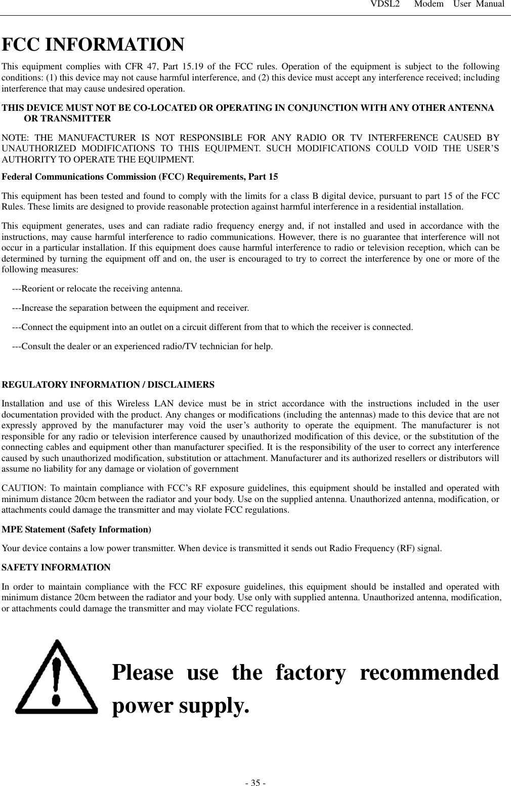 VDSL2      Modem    User  Manual   - 35 - FCC INFORMATION   This  equipment  complies  with  CFR  47,  Part 15.19 of  the  FCC  rules.  Operation  of  the  equipment  is  subject  to  the  following conditions: (1) this device may not cause harmful interference, and (2) this device must accept any interference received; including interference that may cause undesired operation. THIS DEVICE MUST NOT BE CO-LOCATED OR OPERATING IN CONJUNCTION WITH ANY OTHER ANTENNA OR TRANSMITTER NOTE:  THE  MANUFACTURER  IS  NOT  RESPONSIBLE  FOR  ANY  RADIO  OR  TV  INTERFERENCE  CAUSED  BY UNAUTHORIZED  MODIFICATIONS  TO  THIS  EQUIPMENT.  SUCH  MODIFICATIONS  COULD  VOID  THE  USER&rsquo;S AUTHORITY TO OPERATE THE EQUIPMENT. Federal Communications Commission (FCC) Requirements, Part 15   This equipment has been tested and found to comply with the limits for a class B digital device, pursuant to part 15 of the FCC Rules. These limits are designed to provide reasonable protection against harmful interference in a residential installation. This  equipment  generates,  uses  and  can  radiate  radio  frequency  energy  and,  if  not  installed  and  used  in  accordance  with  the instructions, may cause harmful interference to radio communications. However, there is no guarantee that interference will not occur in a particular installation. If this equipment does cause harmful interference to radio or television reception, which can be determined by turning the equipment off and on, the user is encouraged to try to correct the interference by one or more of the following measures: ---Reorient or relocate the receiving antenna. ---Increase the separation between the equipment and receiver. ---Connect the equipment into an outlet on a circuit different from that to which the receiver is connected. ---Consult the dealer or an experienced radio/TV technician for help.  REGULATORY INFORMATION / DISCLAIMERS Installation  and  use  of  this  Wireless  LAN  device  must  be  in  strict  accordance  with  the  instructions  included  in  the  user documentation provided with the product. Any changes or modifications (including the antennas) made to this device that are not expressly  approved  by  the  manufacturer  may  void  the  user&rsquo;s  authority  to  operate  the  equipment.  The  manufacturer  is  not responsible for any radio or television interference caused by unauthorized modification of this device, or the substitution of the connecting cables and equipment other than manufacturer specified. It is the responsibility of the user to correct any interference caused by such unauthorized modification, substitution or attachment. Manufacturer and its authorized resellers or distributors will assume no liability for any damage or violation of government CAUTION: To  maintain compliance with FCC&rsquo;s RF  exposure  guidelines, this equipment should be installed and operated with minimum distance 20cm between the radiator and your body. Use on the supplied antenna. Unauthorized antenna, modification, or attachments could damage the transmitter and may violate FCC regulations. MPE Statement (Safety Information) Your device contains a low power transmitter. When device is transmitted it sends out Radio Frequency (RF) signal. SAFETY INFORMATION In  order to  maintain  compliance  with  the  FCC  RF  exposure  guidelines,  this  equipment  should  be  installed  and  operated  with minimum distance 20cm between the radiator and your body. Use only with supplied antenna. Unauthorized antenna, modification, or attachments could damage the transmitter and may violate FCC regulations.   Please  use  the  factory  recommended power supply.        