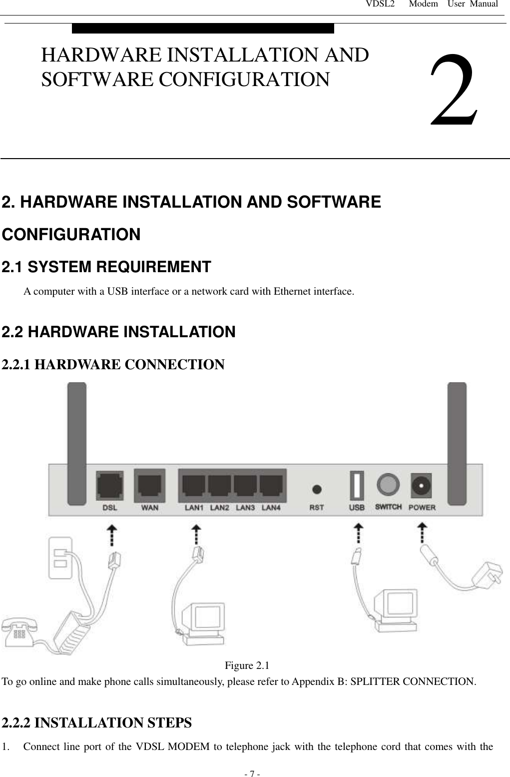 VDSL2      Modem    User  Manual   - 7 - 2. HARDWARE INSTALLATION AND SOFTWARE CONFIGURATION 2.1 SYSTEM REQUIREMENT A computer with a USB interface or a network card with Ethernet interface.  2.2 HARDWARE INSTALLATION 2.2.1 HARDWARE CONNECTION  Figure 2.1 To go online and make phone calls simultaneously, please refer to Appendix B: SPLITTER CONNECTION.  2.2.2 INSTALLATION STEPS 1. Connect line port of the VDSL MODEM to telephone jack with the telephone cord that comes with the  2 HARDWARE INSTALLATION AND SOFTWARE CONFIGURATION 