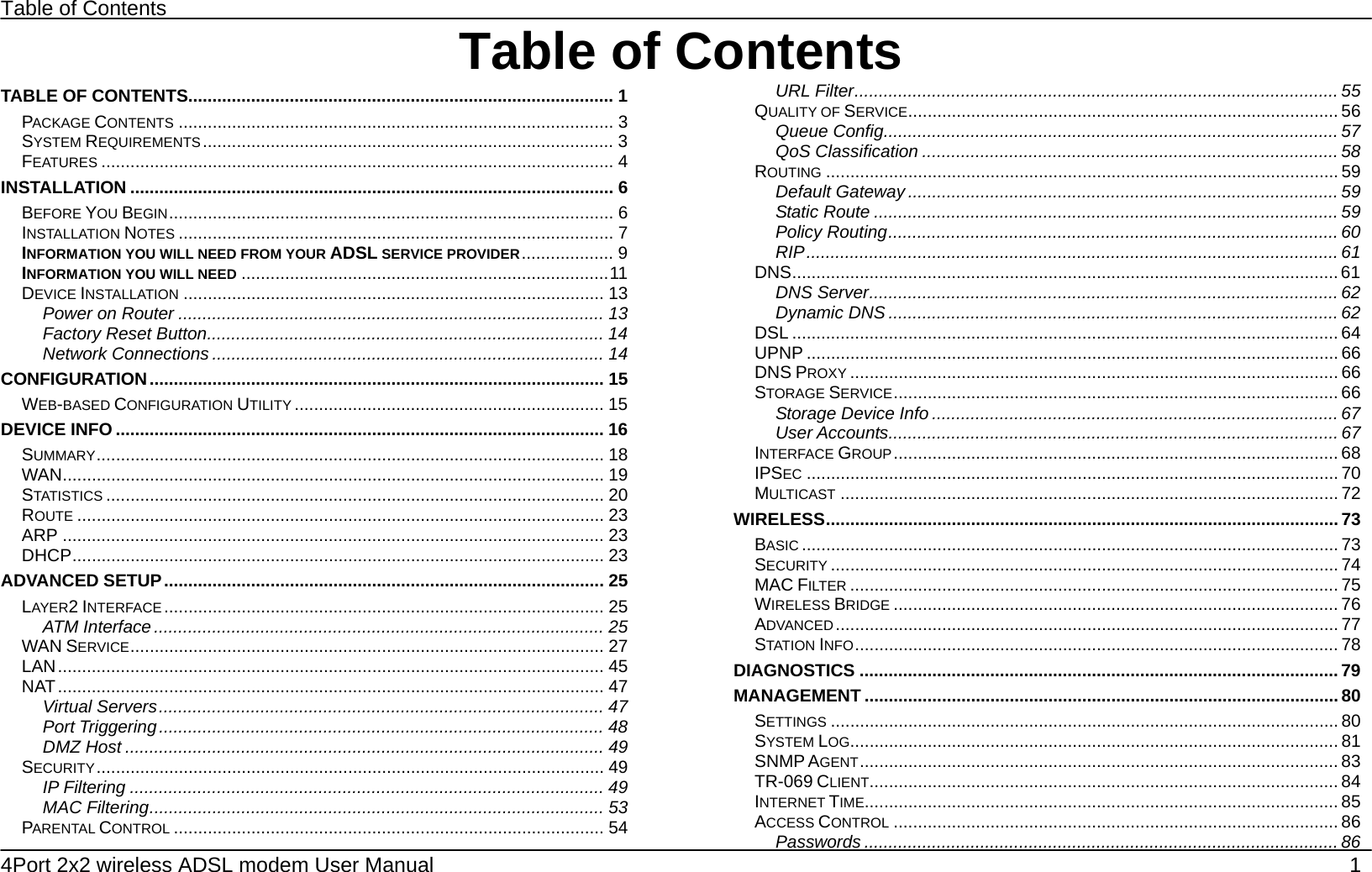 Table of Contents 4Port 2x2 wireless ADSL modem User Manual    1 Table of ContentsTABLE OF CONTENTS........................................................................................ 1 PACKAGE CONTENTS .......................................................................................... 3 SYSTEM REQUIREMENTS..................................................................................... 3 FEATURES .......................................................................................................... 4 INSTALLATION .................................................................................................... 6 BEFORE YOU BEGIN............................................................................................ 6 INSTALLATION NOTES .......................................................................................... 7 INFORMATION YOU WILL NEED FROM YOUR ADSL SERVICE PROVIDER................... 9 INFORMATION YOU WILL NEED ............................................................................11 DEVICE INSTALLATION ....................................................................................... 13 Power on Router ........................................................................................ 13 Factory Reset Button.................................................................................. 14 Network Connections ................................................................................. 14 CONFIGURATION.............................................................................................. 15 WEB-BASED CONFIGURATION UTILITY ................................................................ 15 DEVICE INFO ..................................................................................................... 16 SUMMARY......................................................................................................... 18 WAN................................................................................................................ 19 STATISTICS ....................................................................................................... 20 ROUTE ............................................................................................................. 23 ARP ................................................................................................................ 23 DHCP.............................................................................................................. 23 ADVANCED SETUP........................................................................................... 25 LAYER2 INTERFACE ........................................................................................... 25 ATM Interface ............................................................................................. 25 WAN SERVICE.................................................................................................. 27 LAN................................................................................................................. 45 NAT................................................................................................................. 47 Virtual Servers............................................................................................ 47 Port Triggering............................................................................................ 48 DMZ Host ................................................................................................... 49 SECURITY......................................................................................................... 49 IP Filtering .................................................................................................. 49 MAC Filtering.............................................................................................. 53 PARENTAL CONTROL ......................................................................................... 54 URL Filter.................................................................................................... 55 QUALITY OF SERVICE......................................................................................... 56 Queue Config.............................................................................................. 57 QoS Classification ...................................................................................... 58 ROUTING .......................................................................................................... 59 Default Gateway ......................................................................................... 59 Static Route ................................................................................................ 59 Policy Routing............................................................................................. 60 RIP.............................................................................................................. 61 DNS................................................................................................................. 61 DNS Server.................................................................................................62 Dynamic DNS ............................................................................................. 62 DSL ................................................................................................................. 64 UPNP .............................................................................................................. 66 DNS PROXY ..................................................................................................... 66 STORAGE SERVICE............................................................................................ 66 Storage Device Info ....................................................................................67 User Accounts............................................................................................. 67 INTERFACE GROUP............................................................................................ 68 IPSEC .............................................................................................................. 70 MULTICAST ....................................................................................................... 72 WIRELESS.......................................................................................................... 73 BASIC ............................................................................................................... 73 SECURITY ......................................................................................................... 74 MAC FILTER ..................................................................................................... 75 WIRELESS BRIDGE ............................................................................................ 76 ADVANCED ........................................................................................................ 77 STATION INFO.................................................................................................... 78 DIAGNOSTICS ................................................................................................... 79 MANAGEMENT .................................................................................................. 80 SETTINGS ......................................................................................................... 80 SYSTEM LOG..................................................................................................... 81 SNMP AGENT................................................................................................... 83 TR-069 CLIENT................................................................................................. 84 INTERNET TIME.................................................................................................. 85 ACCESS CONTROL ............................................................................................ 86 Passwords .................................................................................................. 86 