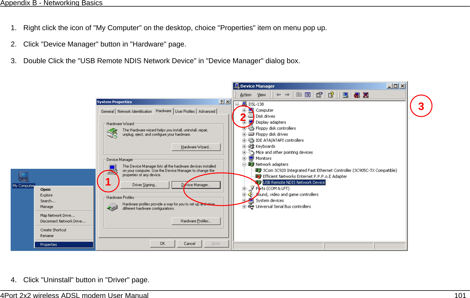 Appendix B - Networking Basics   4Port 2x2 wireless ADSL modem User Manual    101  1.  Right click the icon of "My Computer" on the desktop, choice "Properties" item on menu pop up.    2.  Click "Device Manager" button in "Hardware" page.    3.  Double Click the "USB Remote NDIS Network Device" in "Device Manager" dialog box.            4.  Click "Uninstall" button in "Driver" page.     1 23