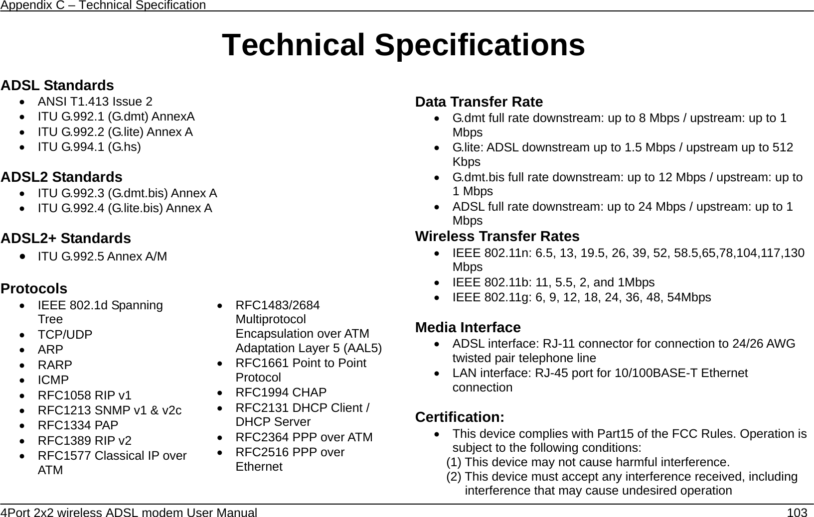 Appendix C &ndash; Technical Specification   4Port 2x2 wireless ADSL modem User Manual    103 Technical Specifications ADSL Standards &bull;  ANSI T1.413 Issue 2 &bull;  ITU G.992.1 (G.dmt) AnnexA   &bull;  ITU G.992.2 (G.lite) Annex A &bull;  ITU G.994.1 (G.hs)  ADSL2 Standards &bull;  ITU G.992.3 (G.dmt.bis) Annex A &bull;  ITU G.992.4 (G.lite.bis) Annex A  ADSL2+ Standards &bull; ITU G.992.5 Annex A/M  Protocols &bull;  IEEE 802.1d Spanning Tree &bull; TCP/UDP &bull; ARP &bull; RARP &bull; ICMP &bull;  RFC1058 RIP v1 &bull;  RFC1213 SNMP v1 &amp; v2c &bull; RFC1334 PAP &bull;  RFC1389 RIP v2 &bull;  RFC1577 Classical IP over ATM  &bull; RFC1483/2684 Multiprotocol Encapsulation over ATM Adaptation Layer 5 (AAL5)&bull;  RFC1661 Point to Point Protocol &bull; RFC1994 CHAP &bull;  RFC2131 DHCP Client / DHCP Server &bull;  RFC2364 PPP over ATM &bull;  RFC2516 PPP over Ethernet  Data Transfer Rate &bull;  G.dmt full rate downstream: up to 8 Mbps / upstream: up to 1 Mbps &bull;  G.lite: ADSL downstream up to 1.5 Mbps / upstream up to 512 Kbps &bull;  G.dmt.bis full rate downstream: up to 12 Mbps / upstream: up to 1 Mbps &bull;  ADSL full rate downstream: up to 24 Mbps / upstream: up to 1 Mbps Wireless Transfer Rates &bull;  IEEE 802.11n: 6.5, 13, 19.5, 26, 39, 52, 58.5,65,78,104,117,130 Mbps &bull;  IEEE 802.11b: 11, 5.5, 2, and 1Mbps &bull;  IEEE 802.11g: 6, 9, 12, 18, 24, 36, 48, 54Mbps  Media Interface &bull;  ADSL interface: RJ-11 connector for connection to 24/26 AWG twisted pair telephone line &bull;  LAN interface: RJ-45 port for 10/100BASE-T Ethernet connection  Certification: &bull;  This device complies with Part15 of the FCC Rules. Operation is subject to the following conditions: (1) This device may not cause harmful interference. (2) This device must accept any interference received, including interference that may cause undesired operation