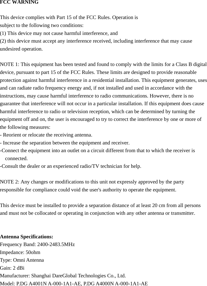 FCC WARNING  This device complies with Part 15 of the FCC Rules. Operation is subject to the following two conditions: (1) This device may not cause harmful interference, and (2) this device must accept any interference received, including interference that may cause undesired operation.  NOTE 1: This equipment has been tested and found to comply with the limits for a Class B digital device, pursuant to part 15 of the FCC Rules. These limits are designed to provide reasonable protection against harmful interference in a residential installation. This equipment generates, uses and can radiate radio frequency energy and, if not installed and used in accordance with the instructions, may cause harmful interference to radio communications. However, there is no guarantee that interference will not occur in a particular installation. If this equipment does cause harmful interference to radio or television reception, which can be determined by turning the equipment off and on, the user is encouraged to try to correct the interference by one or more of the following measures: - Reorient or relocate the receiving antenna. - Increase the separation between the equipment and receiver. -Connect the equipment into an outlet on a circuit different from that to which the receiver is connected. -Consult the dealer or an experienced radio/TV technician for help.  NOTE 2: Any changes or modifications to this unit not expressly approved by the party responsible for compliance could void the user's authority to operate the equipment.  This device must be installed to provide a separation distance of at least 20 cm from all persons and must not be collocated or operating in conjunction with any other antenna or transmitter.   Antenna Specifications: Frequency Band: 2400-2483.5MHz Impedance: 50ohm Type: Omni Antenna Gain: 2 dBi Manufacturer: Shanghai DareGlobal Technologies Co., Ltd. Model: P.DG A4001N A-000-1A1-AE, P.DG A4000N A-000-1A1-AE     