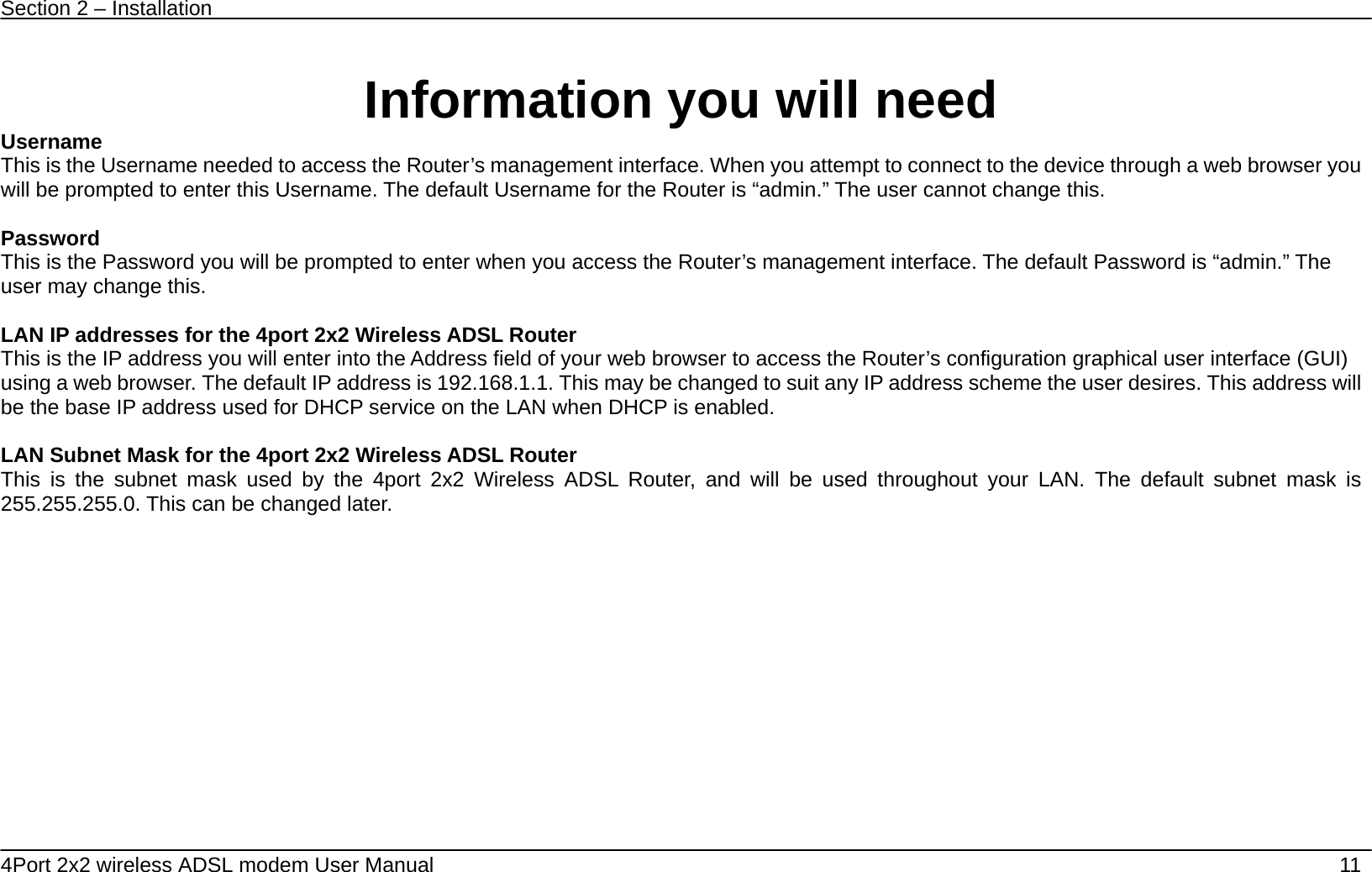 Section 2 &ndash; Installation   4Port 2x2 wireless ADSL modem User Manual    11  Information you will need   Username  This is the Username needed to access the Router&rsquo;s management interface. When you attempt to connect to the device through a web browser you will be prompted to enter this Username. The default Username for the Router is &ldquo;admin.&rdquo; The user cannot change this.  Password This is the Password you will be prompted to enter when you access the Router&rsquo;s management interface. The default Password is &ldquo;admin.&rdquo; The user may change this.  LAN IP addresses for the 4port 2x2 Wireless ADSL Router This is the IP address you will enter into the Address field of your web browser to access the Router&rsquo;s configuration graphical user interface (GUI) using a web browser. The default IP address is 192.168.1.1. This may be changed to suit any IP address scheme the user desires. This address will be the base IP address used for DHCP service on the LAN when DHCP is enabled.  LAN Subnet Mask for the 4port 2x2 Wireless ADSL Router This is the subnet mask used by the 4port 2x2 Wireless ADSL Router, and will be used throughout your LAN. The default subnet mask is 255.255.255.0. This can be changed later.   