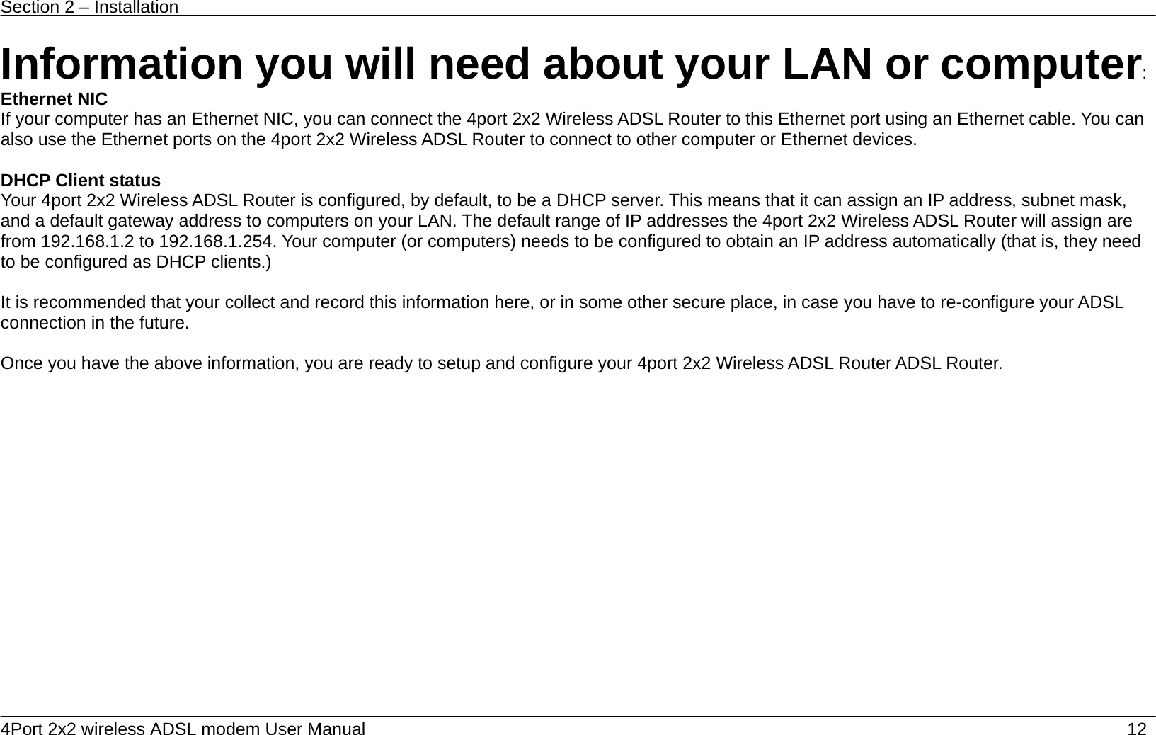 Section 2 &ndash; Installation   4Port 2x2 wireless ADSL modem User Manual    12 Information you will need about your LAN or computer: Ethernet NIC If your computer has an Ethernet NIC, you can connect the 4port 2x2 Wireless ADSL Router to this Ethernet port using an Ethernet cable. You can also use the Ethernet ports on the 4port 2x2 Wireless ADSL Router to connect to other computer or Ethernet devices.  DHCP Client status Your 4port 2x2 Wireless ADSL Router is configured, by default, to be a DHCP server. This means that it can assign an IP address, subnet mask, and a default gateway address to computers on your LAN. The default range of IP addresses the 4port 2x2 Wireless ADSL Router will assign are from 192.168.1.2 to 192.168.1.254. Your computer (or computers) needs to be configured to obtain an IP address automatically (that is, they need to be configured as DHCP clients.)    It is recommended that your collect and record this information here, or in some other secure place, in case you have to re-configure your ADSL connection in the future.  Once you have the above information, you are ready to setup and configure your 4port 2x2 Wireless ADSL Router ADSL Router. 