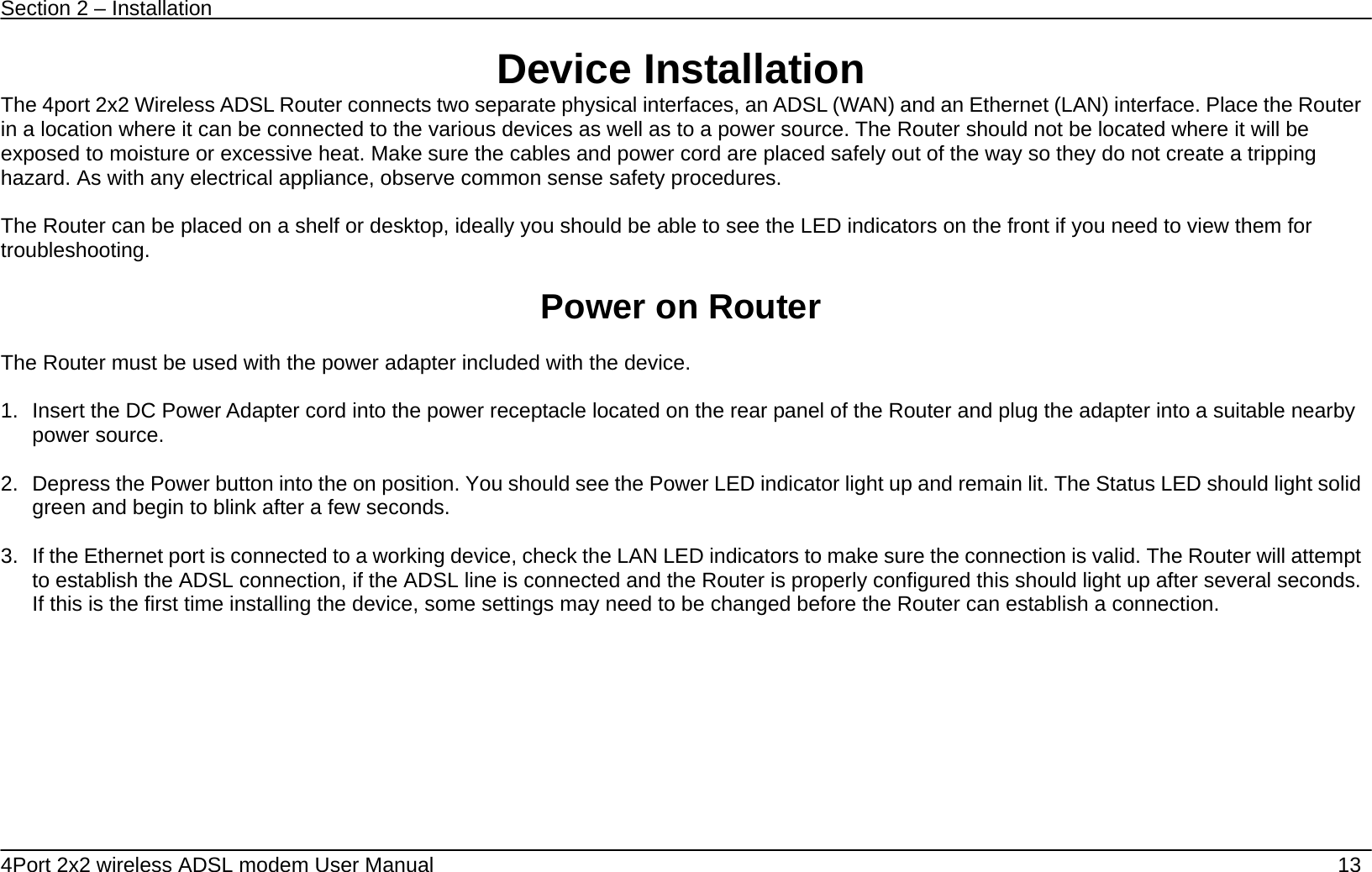 Section 2 &ndash; Installation   4Port 2x2 wireless ADSL modem User Manual    13 Device Installation The 4port 2x2 Wireless ADSL Router connects two separate physical interfaces, an ADSL (WAN) and an Ethernet (LAN) interface. Place the Router in a location where it can be connected to the various devices as well as to a power source. The Router should not be located where it will be exposed to moisture or excessive heat. Make sure the cables and power cord are placed safely out of the way so they do not create a tripping hazard. As with any electrical appliance, observe common sense safety procedures.  The Router can be placed on a shelf or desktop, ideally you should be able to see the LED indicators on the front if you need to view them for troubleshooting.  Power on Router  The Router must be used with the power adapter included with the device.  1.  Insert the DC Power Adapter cord into the power receptacle located on the rear panel of the Router and plug the adapter into a suitable nearby power source.  2.  Depress the Power button into the on position. You should see the Power LED indicator light up and remain lit. The Status LED should light solid green and begin to blink after a few seconds.  3.  If the Ethernet port is connected to a working device, check the LAN LED indicators to make sure the connection is valid. The Router will attempt to establish the ADSL connection, if the ADSL line is connected and the Router is properly configured this should light up after several seconds. If this is the first time installing the device, some settings may need to be changed before the Router can establish a connection.    