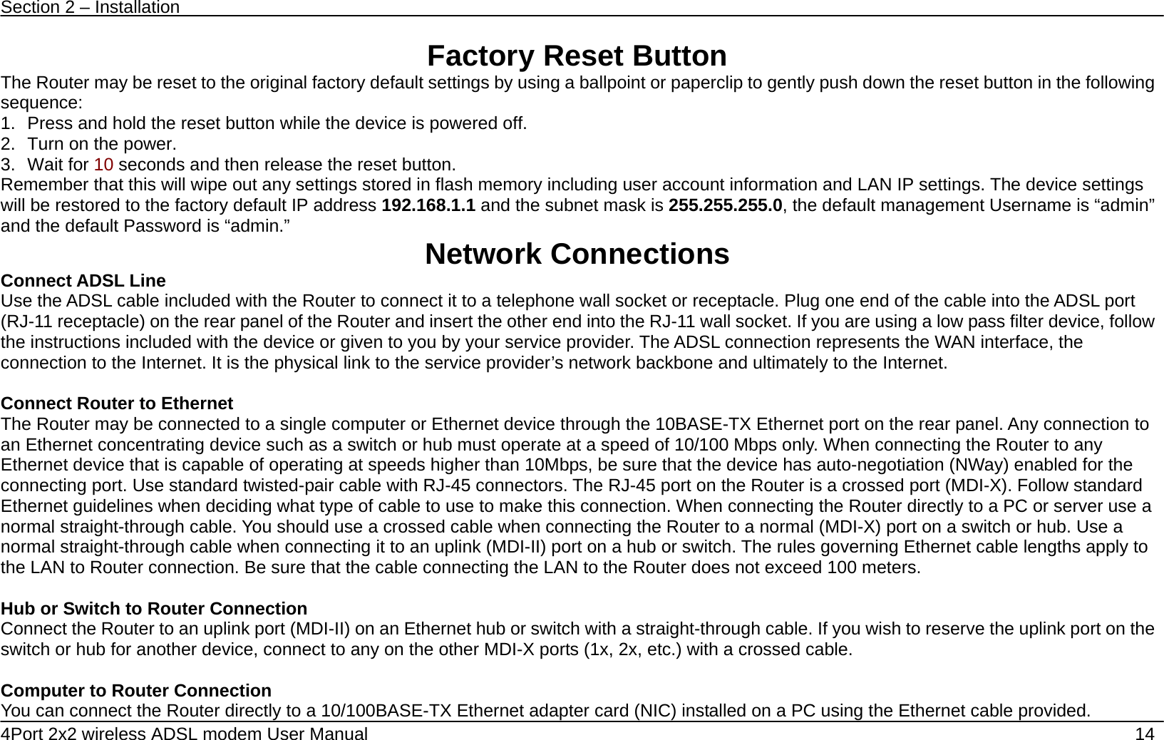 Section 2 &ndash; Installation   4Port 2x2 wireless ADSL modem User Manual    14 Factory Reset Button The Router may be reset to the original factory default settings by using a ballpoint or paperclip to gently push down the reset button in the following sequence:  1.  Press and hold the reset button while the device is powered off. 2.  Turn on the power. 3. Wait for 10 seconds and then release the reset button.   Remember that this will wipe out any settings stored in flash memory including user account information and LAN IP settings. The device settings will be restored to the factory default IP address 192.168.1.1 and the subnet mask is 255.255.255.0, the default management Username is &ldquo;admin&rdquo; and the default Password is &ldquo;admin.&rdquo;  Network Connections   Connect ADSL Line Use the ADSL cable included with the Router to connect it to a telephone wall socket or receptacle. Plug one end of the cable into the ADSL port (RJ-11 receptacle) on the rear panel of the Router and insert the other end into the RJ-11 wall socket. If you are using a low pass filter device, follow the instructions included with the device or given to you by your service provider. The ADSL connection represents the WAN interface, the connection to the Internet. It is the physical link to the service provider&rsquo;s network backbone and ultimately to the Internet.    Connect Router to Ethernet   The Router may be connected to a single computer or Ethernet device through the 10BASE-TX Ethernet port on the rear panel. Any connection to an Ethernet concentrating device such as a switch or hub must operate at a speed of 10/100 Mbps only. When connecting the Router to any Ethernet device that is capable of operating at speeds higher than 10Mbps, be sure that the device has auto-negotiation (NWay) enabled for the connecting port. Use standard twisted-pair cable with RJ-45 connectors. The RJ-45 port on the Router is a crossed port (MDI-X). Follow standard Ethernet guidelines when deciding what type of cable to use to make this connection. When connecting the Router directly to a PC or server use a normal straight-through cable. You should use a crossed cable when connecting the Router to a normal (MDI-X) port on a switch or hub. Use a normal straight-through cable when connecting it to an uplink (MDI-II) port on a hub or switch. The rules governing Ethernet cable lengths apply to the LAN to Router connection. Be sure that the cable connecting the LAN to the Router does not exceed 100 meters.  Hub or Switch to Router Connection Connect the Router to an uplink port (MDI-II) on an Ethernet hub or switch with a straight-through cable. If you wish to reserve the uplink port on the switch or hub for another device, connect to any on the other MDI-X ports (1x, 2x, etc.) with a crossed cable.  Computer to Router Connection You can connect the Router directly to a 10/100BASE-TX Ethernet adapter card (NIC) installed on a PC using the Ethernet cable provided.