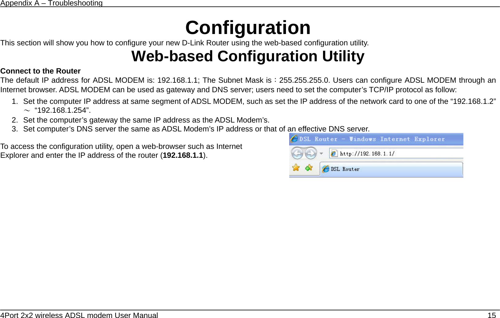Appendix A &ndash; Troubleshooting   4Port 2x2 wireless ADSL modem User Manual    15 Configuration This section will show you how to configure your new D-Link Router using the web-based configuration utility. Web-based Configuration Utility Connect to the Router   The default IP address for ADSL MODEM is: 192.168.1.1; The Subnet Mask is：255.255.255.0. Users can configure ADSL MODEM through an Internet browser. ADSL MODEM can be used as gateway and DNS server; users need to set the computer&rsquo;s TCP/IP protocol as follow: 1.  Set the computer IP address at same segment of ADSL MODEM, such as set the IP address of the network card to one of the &ldquo;192.168.1.2&rdquo;～ &ldquo;192.168.1.254&rdquo;. 2.  Set the computer&rsquo;s gateway the same IP address as the ADSL Modem&rsquo;s. 3.  Set computer&rsquo;s DNS server the same as ADSL Modem&rsquo;s IP address or that of an effective DNS server.  To access the configuration utility, open a web-browser such as Internet Explorer and enter the IP address of the router (192.168.1.1).     