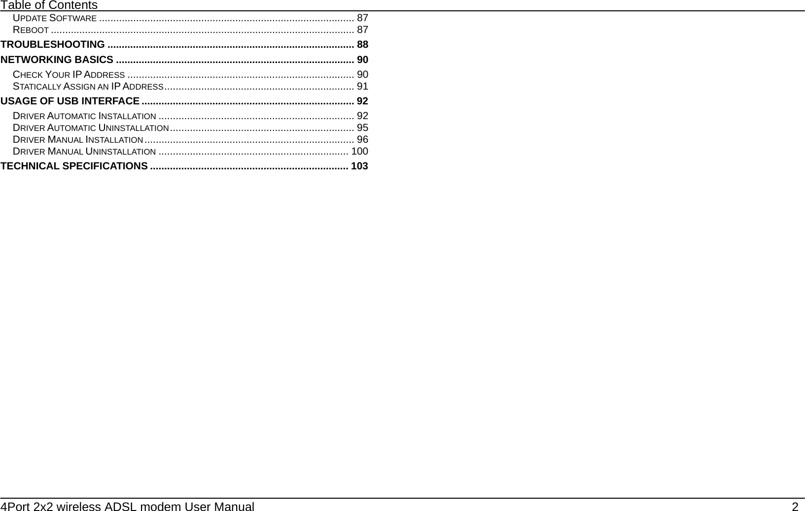 Table of Contents 4Port 2x2 wireless ADSL modem User Manual    2 UPDATE SOFTWARE .......................................................................................... 87 REBOOT ........................................................................................................... 87 TROUBLESHOOTING ....................................................................................... 88 NETWORKING BASICS .................................................................................... 90 CHECK YOUR IP ADDRESS ................................................................................ 90 STATICALLY ASSIGN AN IP ADDRESS................................................................... 91 USAGE OF USB INTERFACE ........................................................................... 92 DRIVER AUTOMATIC INSTALLATION ..................................................................... 92 DRIVER AUTOMATIC UNINSTALLATION................................................................. 95 DRIVER MANUAL INSTALLATION .......................................................................... 96 DRIVER MANUAL UNINSTALLATION ................................................................... 100 TECHNICAL SPECIFICATIONS ...................................................................... 103  