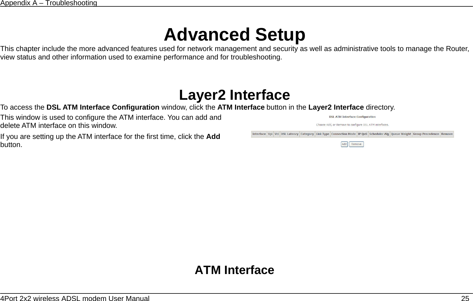 Appendix A &ndash; Troubleshooting   4Port 2x2 wireless ADSL modem User Manual    25    Advanced Setup This chapter include the more advanced features used for network management and security as well as administrative tools to manage the Router, view status and other information used to examine performance and for troubleshooting.    Layer2 Interface To access the DSL ATM Interface Configuration window, click the ATM Interface button in the Layer2 Interface directory. This window is used to configure the ATM interface. You can add and delete ATM interface on this window.   If you are setting up the ATM interface for the first time, click the Add button.                         ATM Interface           