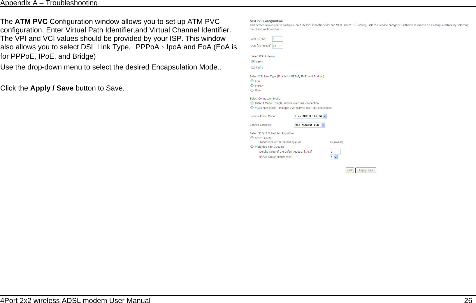 Appendix A &ndash; Troubleshooting   4Port 2x2 wireless ADSL modem User Manual    26 The ATM PVC Configuration window allows you to set up ATM PVC configuration. Enter Virtual Path Identifier,and Virtual Channel Identifier. The VPI and VCI values should be provided by your ISP. This window also allows you to select DSL Link Type,  PPPoA、IpoA and EoA (EoA is for PPPoE, IPoE, and Bridge) Use the drop-down menu to select the desired Encapsulation Mode..  Click the Apply / Save button to Save.                