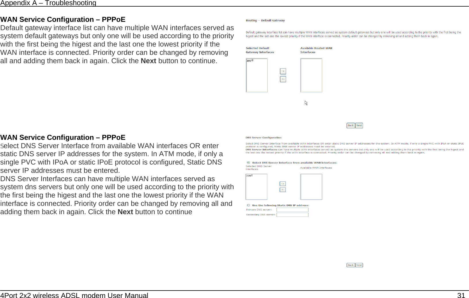 Appendix A &ndash; Troubleshooting   4Port 2x2 wireless ADSL modem User Manual    31 WAN Service Configuration &ndash; PPPoE Default gateway interface list can have multiple WAN interfaces served as system default gateways but only one will be used according to the priority with the first being the higest and the last one the lowest priority if the WAN interface is connected. Priority order can be changed by removing all and adding them back in again. Click the Next button to continue.  WAN Service Configuration &ndash; PPPoE Select DNS Server Interface from available WAN interfaces OR enter static DNS server IP addresses for the system. In ATM mode, if only a single PVC with IPoA or static IPoE protocol is configured, Static DNS server IP addresses must be entered. DNS Server Interfaces can have multiple WAN interfaces served as system dns servers but only one will be used according to the priority with the first being the higest and the last one the lowest priority if the WAN interface is connected. Priority order can be changed by removing all and adding them back in again. Click the Next button to continue  