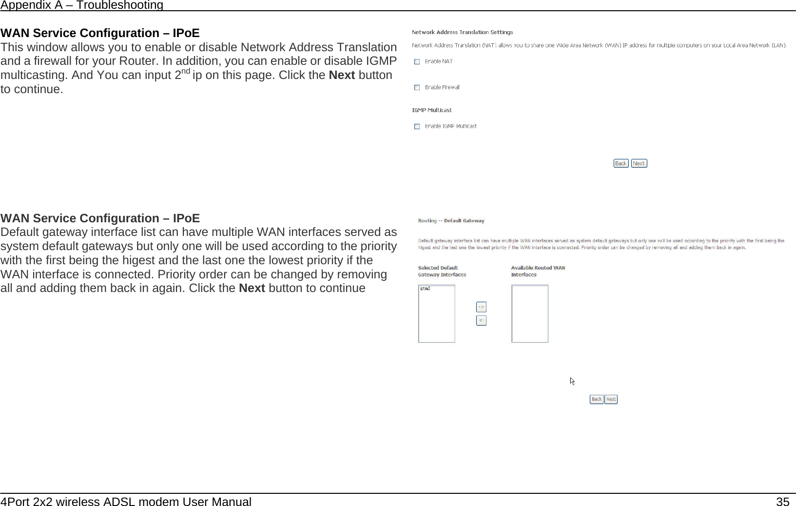 Appendix A &ndash; Troubleshooting   4Port 2x2 wireless ADSL modem User Manual    35 WAN Service Configuration &ndash; IPoE This window allows you to enable or disable Network Address Translation and a firewall for your Router. In addition, you can enable or disable IGMP multicasting. And You can input 2nd ip on this page. Click the Next button to continue.  WAN Service Configuration &ndash; IPoE Default gateway interface list can have multiple WAN interfaces served as system default gateways but only one will be used according to the priority with the first being the higest and the last one the lowest priority if the WAN interface is connected. Priority order can be changed by removing all and adding them back in again. Click the Next button to continue  