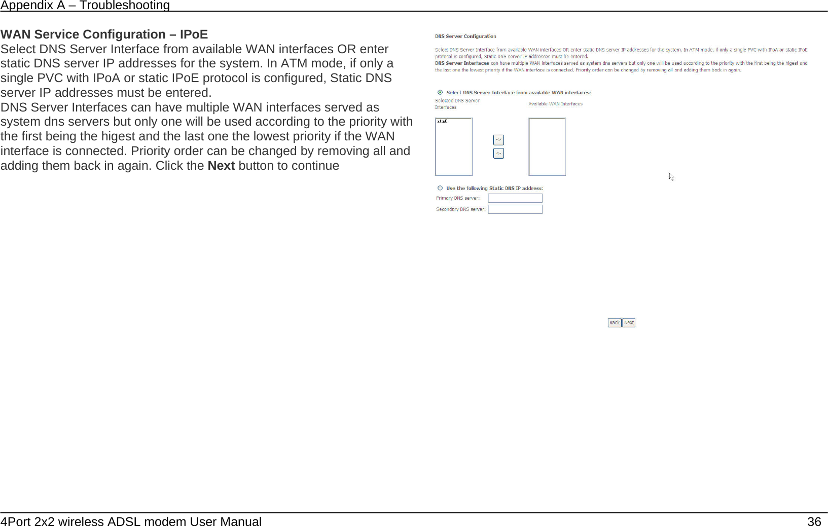 Appendix A &ndash; Troubleshooting   4Port 2x2 wireless ADSL modem User Manual    36 WAN Service Configuration &ndash; IPoE Select DNS Server Interface from available WAN interfaces OR enter static DNS server IP addresses for the system. In ATM mode, if only a single PVC with IPoA or static IPoE protocol is configured, Static DNS server IP addresses must be entered. DNS Server Interfaces can have multiple WAN interfaces served as system dns servers but only one will be used according to the priority with the first being the higest and the last one the lowest priority if the WAN interface is connected. Priority order can be changed by removing all and adding them back in again. Click the Next button to continue  