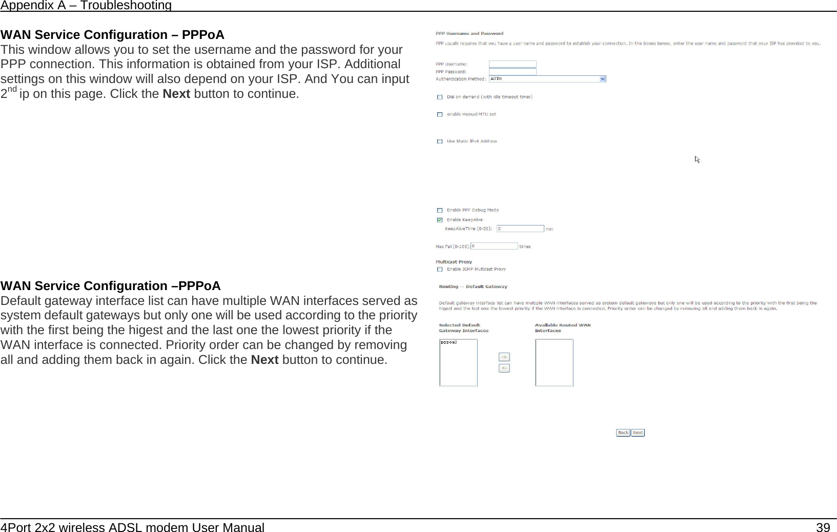 Appendix A &ndash; Troubleshooting   4Port 2x2 wireless ADSL modem User Manual    39 WAN Service Configuration &ndash; PPPoA This window allows you to set the username and the password for your PPP connection. This information is obtained from your ISP. Additional settings on this window will also depend on your ISP. And You can input 2nd ip on this page. Click the Next button to continue.   WAN Service Configuration &ndash;PPPoA Default gateway interface list can have multiple WAN interfaces served as system default gateways but only one will be used according to the priority with the first being the higest and the last one the lowest priority if the WAN interface is connected. Priority order can be changed by removing all and adding them back in again. Click the Next button to continue.  
