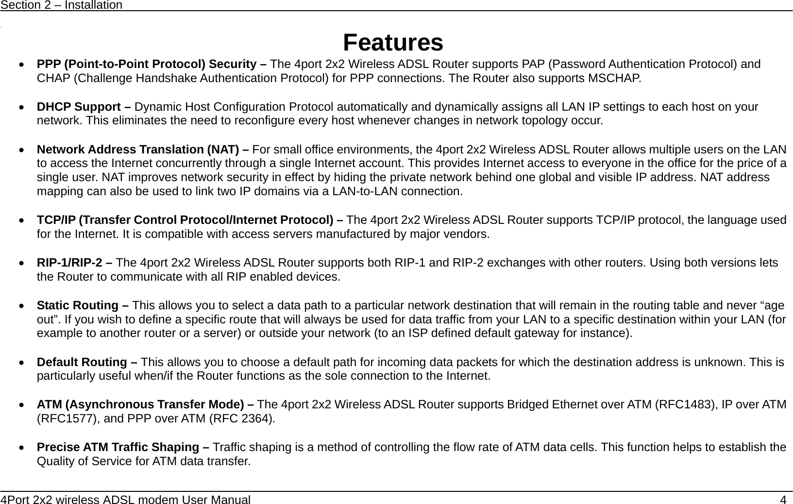 Section 2 &ndash; Installation   4Port 2x2 wireless ADSL modem User Manual    4  11  Features &bull; PPP (Point-to-Point Protocol) Security &ndash; The 4port 2x2 Wireless ADSL Router supports PAP (Password Authentication Protocol) and CHAP (Challenge Handshake Authentication Protocol) for PPP connections. The Router also supports MSCHAP.  &bull; DHCP Support &ndash; Dynamic Host Configuration Protocol automatically and dynamically assigns all LAN IP settings to each host on your network. This eliminates the need to reconfigure every host whenever changes in network topology occur.  &bull; Network Address Translation (NAT) &ndash; For small office environments, the 4port 2x2 Wireless ADSL Router allows multiple users on the LAN to access the Internet concurrently through a single Internet account. This provides Internet access to everyone in the office for the price of a single user. NAT improves network security in effect by hiding the private network behind one global and visible IP address. NAT address mapping can also be used to link two IP domains via a LAN-to-LAN connection.  &bull; TCP/IP (Transfer Control Protocol/Internet Protocol) &ndash; The 4port 2x2 Wireless ADSL Router supports TCP/IP protocol, the language used for the Internet. It is compatible with access servers manufactured by major vendors.  &bull; RIP-1/RIP-2 &ndash; The 4port 2x2 Wireless ADSL Router supports both RIP-1 and RIP-2 exchanges with other routers. Using both versions lets the Router to communicate with all RIP enabled devices.  &bull; Static Routing &ndash; This allows you to select a data path to a particular network destination that will remain in the routing table and never &ldquo;age out&rdquo;. If you wish to define a specific route that will always be used for data traffic from your LAN to a specific destination within your LAN (for example to another router or a server) or outside your network (to an ISP defined default gateway for instance).     &bull; Default Routing &ndash; This allows you to choose a default path for incoming data packets for which the destination address is unknown. This is particularly useful when/if the Router functions as the sole connection to the Internet.  &bull; ATM (Asynchronous Transfer Mode) &ndash; The 4port 2x2 Wireless ADSL Router supports Bridged Ethernet over ATM (RFC1483), IP over ATM (RFC1577), and PPP over ATM (RFC 2364).    &bull; Precise ATM Traffic Shaping &ndash; Traffic shaping is a method of controlling the flow rate of ATM data cells. This function helps to establish the Quality of Service for ATM data transfer.  