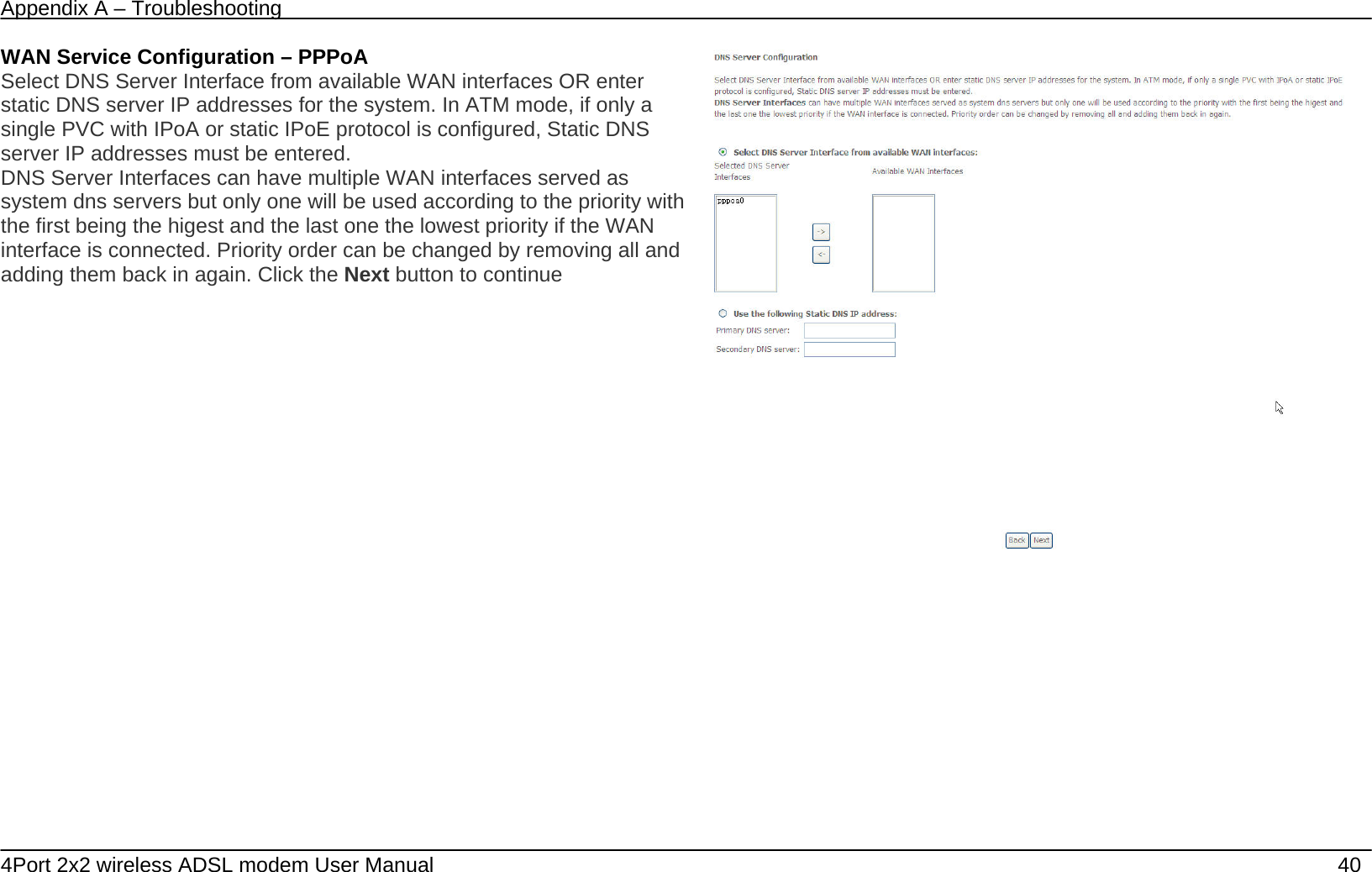 Appendix A &ndash; Troubleshooting   4Port 2x2 wireless ADSL modem User Manual    40 WAN Service Configuration &ndash; PPPoA Select DNS Server Interface from available WAN interfaces OR enter static DNS server IP addresses for the system. In ATM mode, if only a single PVC with IPoA or static IPoE protocol is configured, Static DNS server IP addresses must be entered. DNS Server Interfaces can have multiple WAN interfaces served as system dns servers but only one will be used according to the priority with the first being the higest and the last one the lowest priority if the WAN interface is connected. Priority order can be changed by removing all and adding them back in again. Click the Next button to continue         