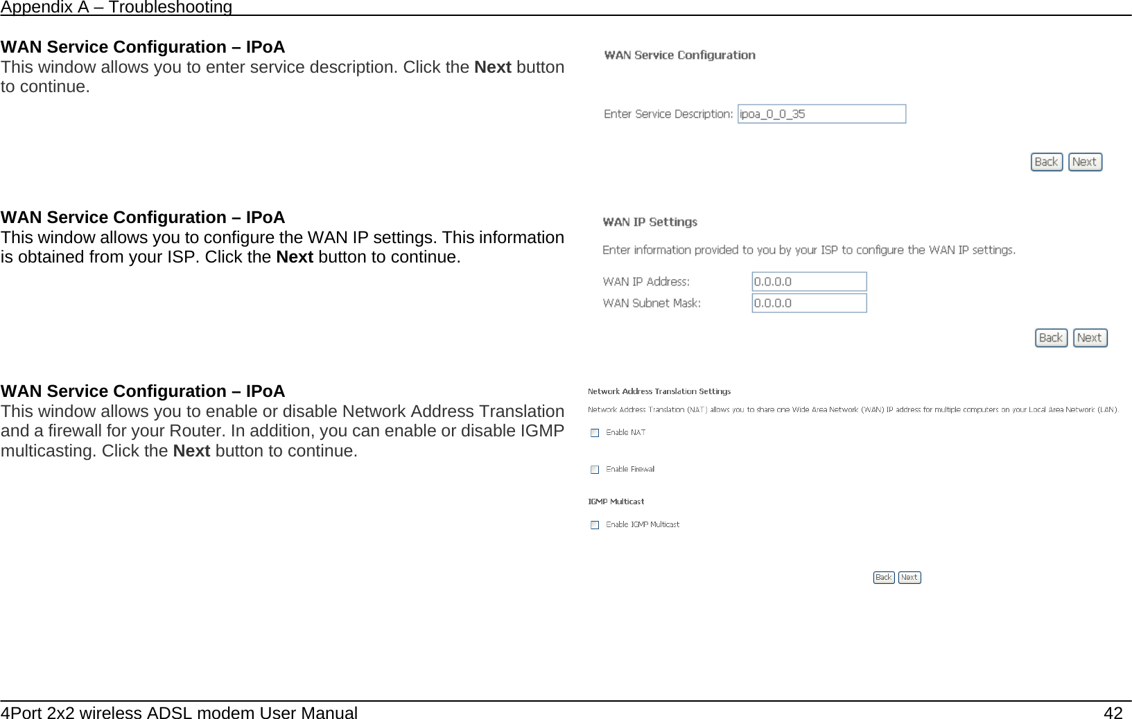Appendix A &ndash; Troubleshooting   4Port 2x2 wireless ADSL modem User Manual    42 WAN Service Configuration &ndash; IPoA This window allows you to enter service description. Click the Next button to continue.     WAN Service Configuration &ndash; IPoA This window allows you to configure the WAN IP settings. This information is obtained from your ISP. Click the Next button to continue.     WAN Service Configuration &ndash; IPoA This window allows you to enable or disable Network Address Translation and a firewall for your Router. In addition, you can enable or disable IGMP multicasting. Click the Next button to continue.   