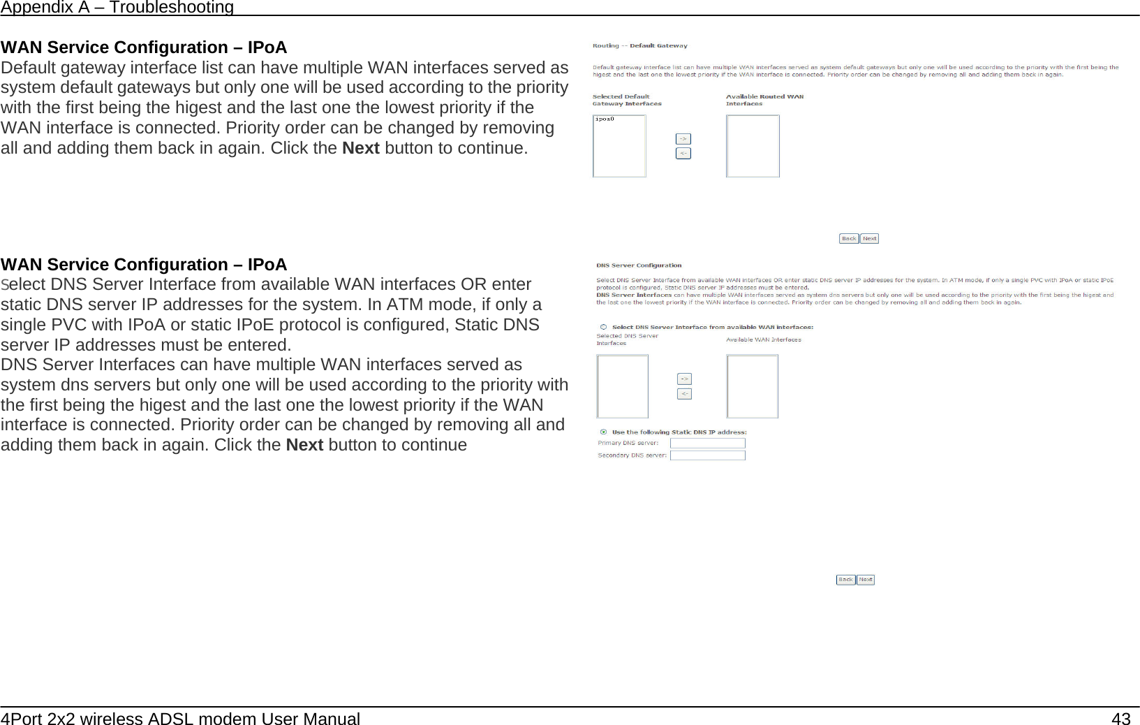 Appendix A &ndash; Troubleshooting   4Port 2x2 wireless ADSL modem User Manual    43 WAN Service Configuration &ndash; IPoA Default gateway interface list can have multiple WAN interfaces served as system default gateways but only one will be used according to the priority with the first being the higest and the last one the lowest priority if the WAN interface is connected. Priority order can be changed by removing all and adding them back in again. Click the Next button to continue.  WAN Service Configuration &ndash; IPoA Select DNS Server Interface from available WAN interfaces OR enter static DNS server IP addresses for the system. In ATM mode, if only a single PVC with IPoA or static IPoE protocol is configured, Static DNS server IP addresses must be entered. DNS Server Interfaces can have multiple WAN interfaces served as system dns servers but only one will be used according to the priority with the first being the higest and the last one the lowest priority if the WAN interface is connected. Priority order can be changed by removing all and adding them back in again. Click the Next button to continue    