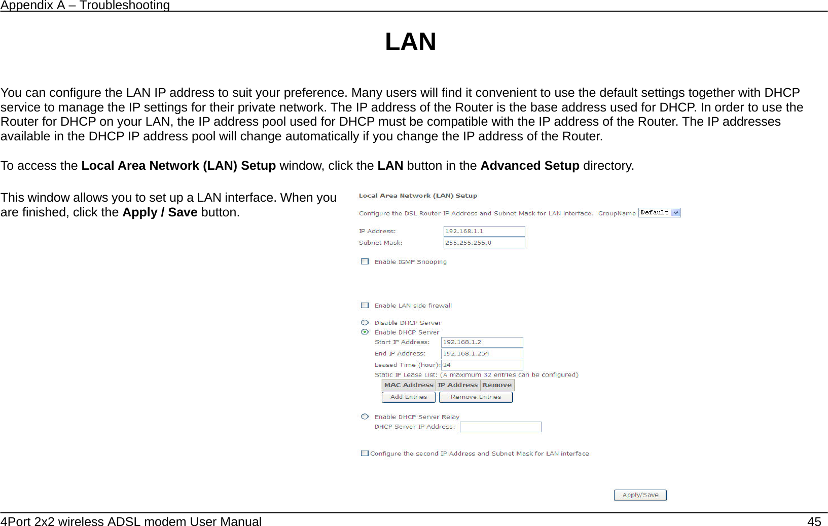Appendix A &ndash; Troubleshooting   4Port 2x2 wireless ADSL modem User Manual    45 LAN  You can configure the LAN IP address to suit your preference. Many users will find it convenient to use the default settings together with DHCP service to manage the IP settings for their private network. The IP address of the Router is the base address used for DHCP. In order to use the Router for DHCP on your LAN, the IP address pool used for DHCP must be compatible with the IP address of the Router. The IP addresses available in the DHCP IP address pool will change automatically if you change the IP address of the Router.      To access the Local Area Network (LAN) Setup window, click the LAN button in the Advanced Setup directory.  This window allows you to set up a LAN interface. When you are finished, click the Apply / Save button.    