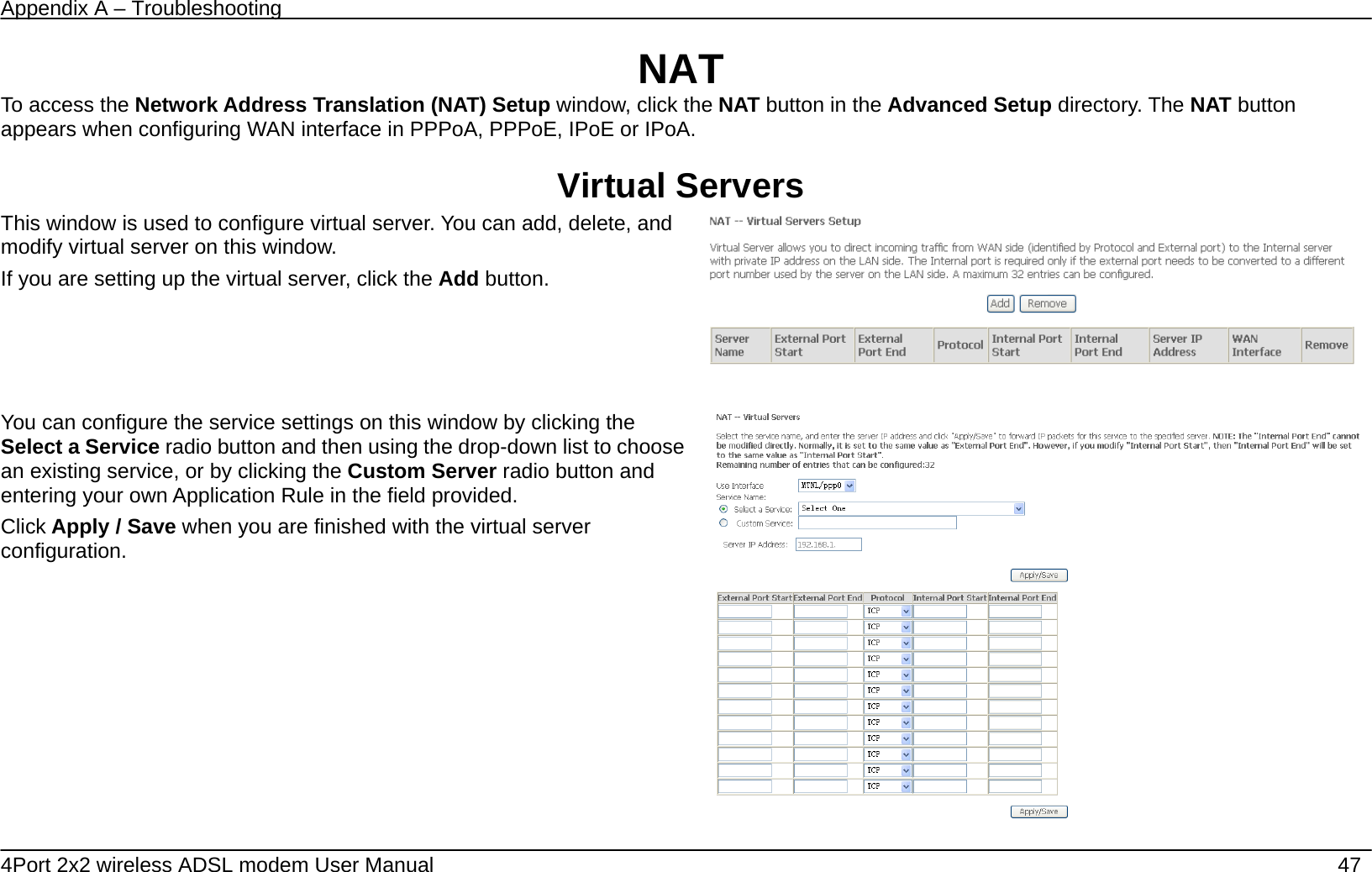 Appendix A &ndash; Troubleshooting   4Port 2x2 wireless ADSL modem User Manual    47 NAT To access the Network Address Translation (NAT) Setup window, click the NAT button in the Advanced Setup directory. The NAT button appears when configuring WAN interface in PPPoA, PPPoE, IPoE or IPoA.  Virtual Servers This window is used to configure virtual server. You can add, delete, and modify virtual server on this window.   If you are setting up the virtual server, click the Add button.         You can configure the service settings on this window by clicking the Select a Service radio button and then using the drop-down list to choose an existing service, or by clicking the Custom Server radio button and entering your own Application Rule in the field provided.   Click Apply / Save when you are finished with the virtual server configuration.  