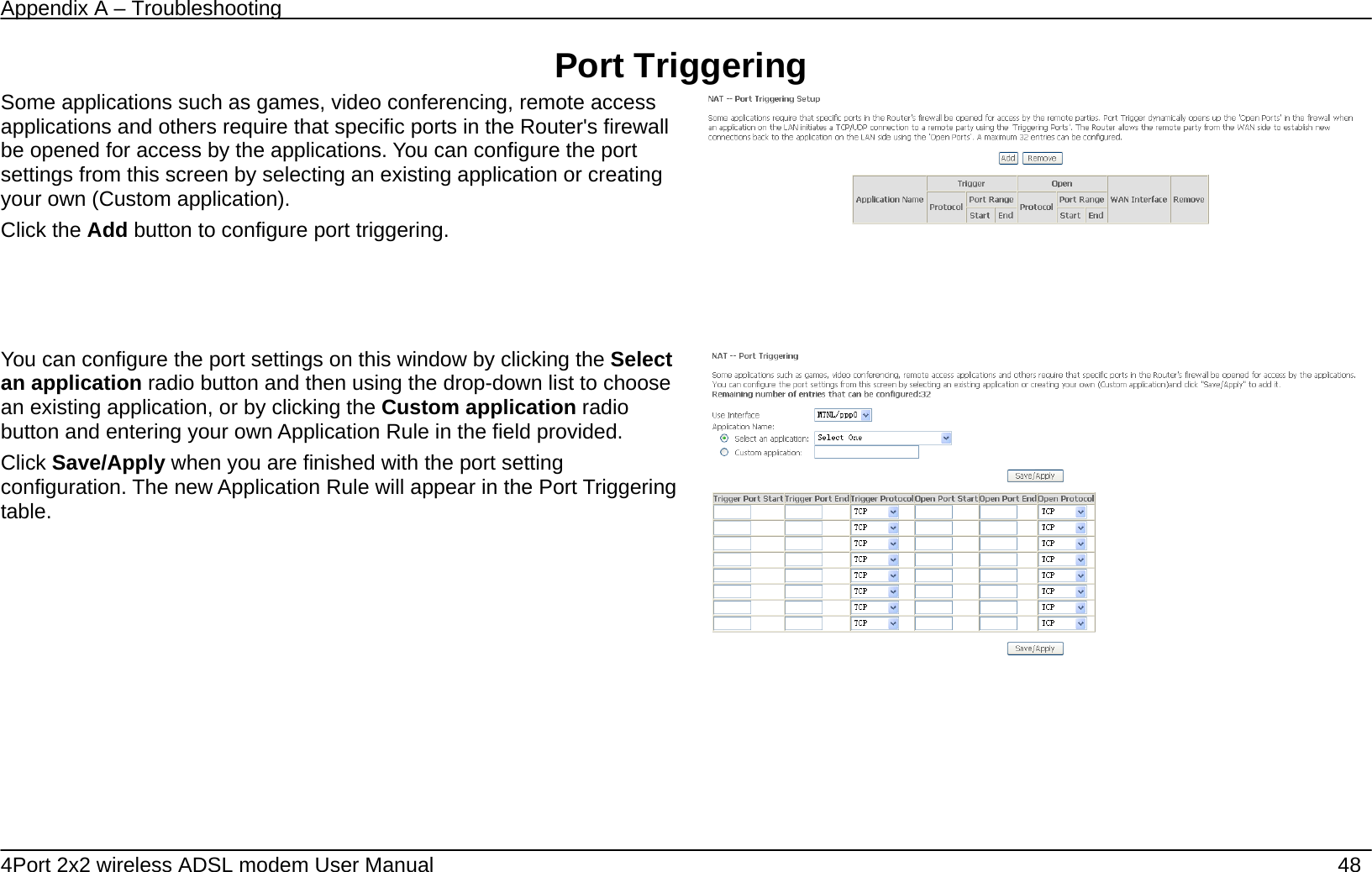 Appendix A &ndash; Troubleshooting   4Port 2x2 wireless ADSL modem User Manual    48 Port Triggering Some applications such as games, video conferencing, remote access applications and others require that specific ports in the Router's firewall be opened for access by the applications. You can configure the port settings from this screen by selecting an existing application or creating your own (Custom application). Click the Add button to configure port triggering.      You can configure the port settings on this window by clicking the Select an application radio button and then using the drop-down list to choose an existing application, or by clicking the Custom application radio button and entering your own Application Rule in the field provided.   Click Save/Apply when you are finished with the port setting configuration. The new Application Rule will appear in the Port Triggering table.        