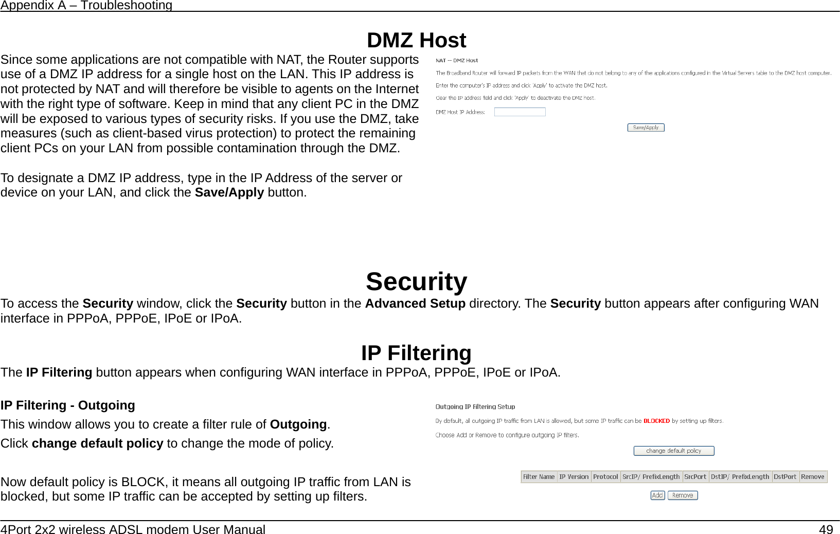 Appendix A &ndash; Troubleshooting   4Port 2x2 wireless ADSL modem User Manual    49 DMZ Host Since some applications are not compatible with NAT, the Router supports use of a DMZ IP address for a single host on the LAN. This IP address is not protected by NAT and will therefore be visible to agents on the Internet with the right type of software. Keep in mind that any client PC in the DMZ will be exposed to various types of security risks. If you use the DMZ, take measures (such as client-based virus protection) to protect the remaining client PCs on your LAN from possible contamination through the DMZ.  To designate a DMZ IP address, type in the IP Address of the server or device on your LAN, and click the Save/Apply button.     Security To access the Security window, click the Security button in the Advanced Setup directory. The Security button appears after configuring WAN interface in PPPoA, PPPoE, IPoE or IPoA.  IP Filtering The IP Filtering button appears when configuring WAN interface in PPPoA, PPPoE, IPoE or IPoA.  IP Filtering - Outgoing This window allows you to create a filter rule of Outgoing. Click change default policy to change the mode of policy.  Now default policy is BLOCK, it means all outgoing IP traffic from LAN is blocked, but some IP traffic can be accepted by setting up filters.   