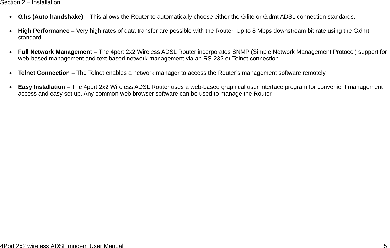 Section 2 &ndash; Installation   4Port 2x2 wireless ADSL modem User Manual    5 &bull; G.hs (Auto-handshake) &ndash; This allows the Router to automatically choose either the G.lite or G.dmt ADSL connection standards.    &bull; High Performance &ndash; Very high rates of data transfer are possible with the Router. Up to 8 Mbps downstream bit rate using the G.dmt standard.  &bull; Full Network Management &ndash; The 4port 2x2 Wireless ADSL Router incorporates SNMP (Simple Network Management Protocol) support for web-based management and text-based network management via an RS-232 or Telnet connection.  &bull; Telnet Connection &ndash; The Telnet enables a network manager to access the Router&rsquo;s management software remotely.  &bull; Easy Installation &ndash; The 4port 2x2 Wireless ADSL Router uses a web-based graphical user interface program for convenient management access and easy set up. Any common web browser software can be used to manage the Router. 
