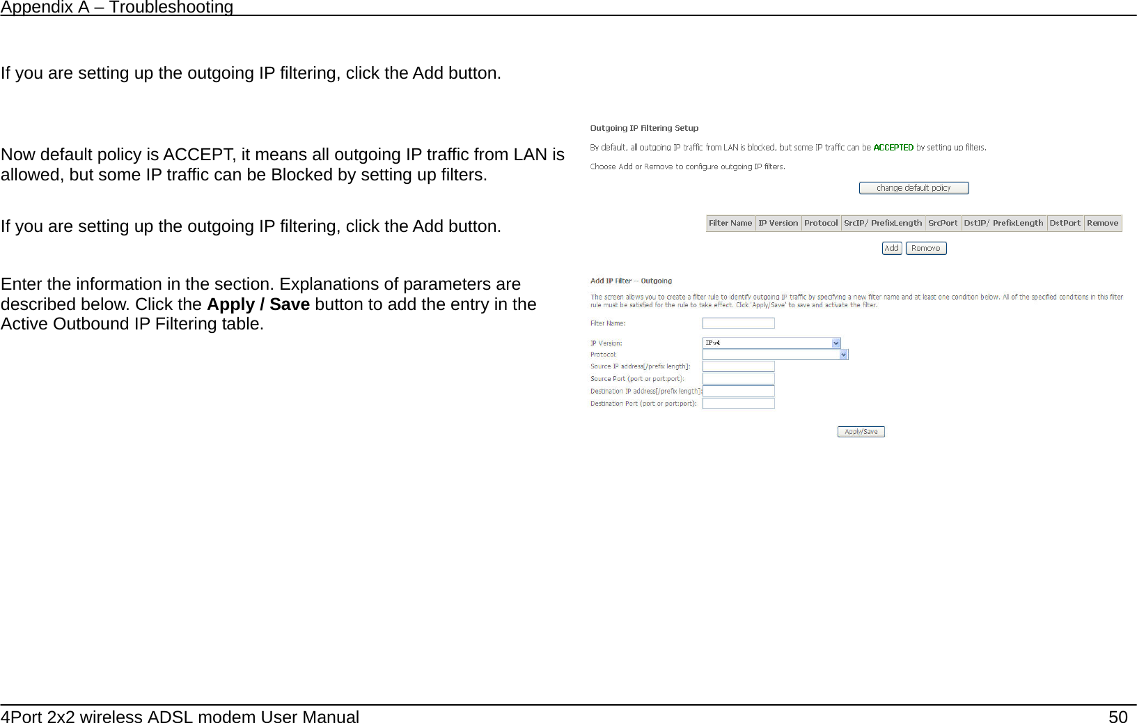 Appendix A &ndash; Troubleshooting   4Port 2x2 wireless ADSL modem User Manual    50  If you are setting up the outgoing IP filtering, click the Add button.      Now default policy is ACCEPT, it means all outgoing IP traffic from LAN is allowed, but some IP traffic can be Blocked by setting up filters.  If you are setting up the outgoing IP filtering, click the Add button.  Enter the information in the section. Explanations of parameters are described below. Click the Apply / Save button to add the entry in the Active Outbound IP Filtering table.    