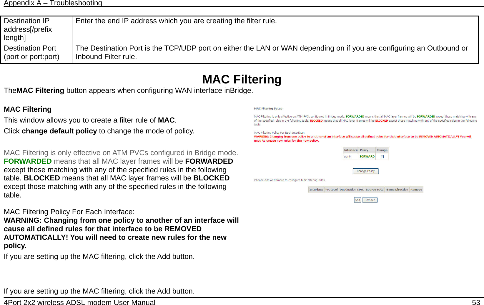 Appendix A &ndash; Troubleshooting   4Port 2x2 wireless ADSL modem User Manual    53 Destination IP address[/prefix length] Enter the end IP address which you are creating the filter rule. Destination Port (port or port:port)  The Destination Port is the TCP/UDP port on either the LAN or WAN depending on if you are configuring an Outbound or Inbound Filter rule.  MAC Filtering TheMAC Filtering button appears when configuring WAN interface inBridge.  MAC Filtering   This window allows you to create a filter rule of MAC. Click change default policy to change the mode of policy.  MAC Filtering is only effective on ATM PVCs configured in Bridge mode. FORWARDED means that all MAC layer frames will be FORWARDED except those matching with any of the specified rules in the following table. BLOCKED means that all MAC layer frames will be BLOCKED except those matching with any of the specified rules in the following table.  MAC Filtering Policy For Each Interface:   WARNING: Changing from one policy to another of an interface will cause all defined rules for that interface to be REMOVED AUTOMATICALLY! You will need to create new rules for the new policy. If you are setting up the MAC filtering, click the Add button.       If you are setting up the MAC filtering, click the Add button.  