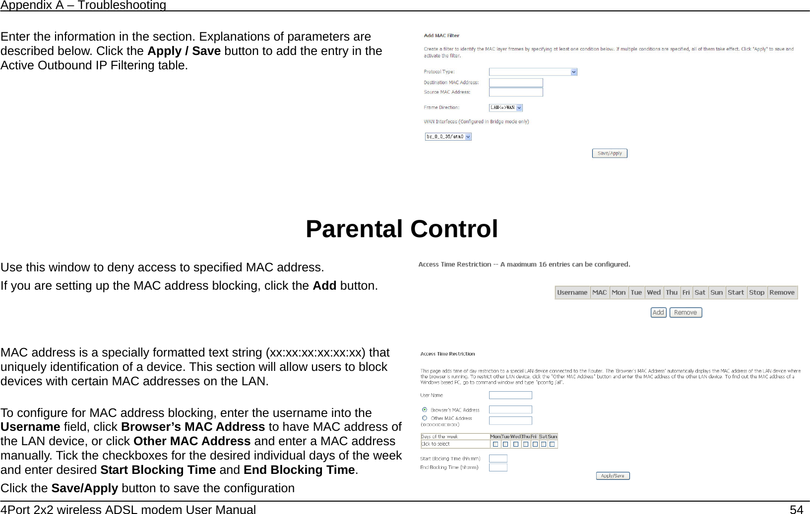 Appendix A &ndash; Troubleshooting   4Port 2x2 wireless ADSL modem User Manual    54 Enter the information in the section. Explanations of parameters are described below. Click the Apply / Save button to add the entry in the Active Outbound IP Filtering table.     Parental Control    Use this window to deny access to specified MAC address. If you are setting up the MAC address blocking, click the Add button.       MAC address is a specially formatted text string (xx:xx:xx:xx:xx:xx) that uniquely identification of a device. This section will allow users to block devices with certain MAC addresses on the LAN.  To configure for MAC address blocking, enter the username into the Username field, click Browser&rsquo;s MAC Address to have MAC address of the LAN device, or click Other MAC Address and enter a MAC address manually. Tick the checkboxes for the desired individual days of the week and enter desired Start Blocking Time and End Blocking Time.  Click the Save/Apply button to save the configuration   