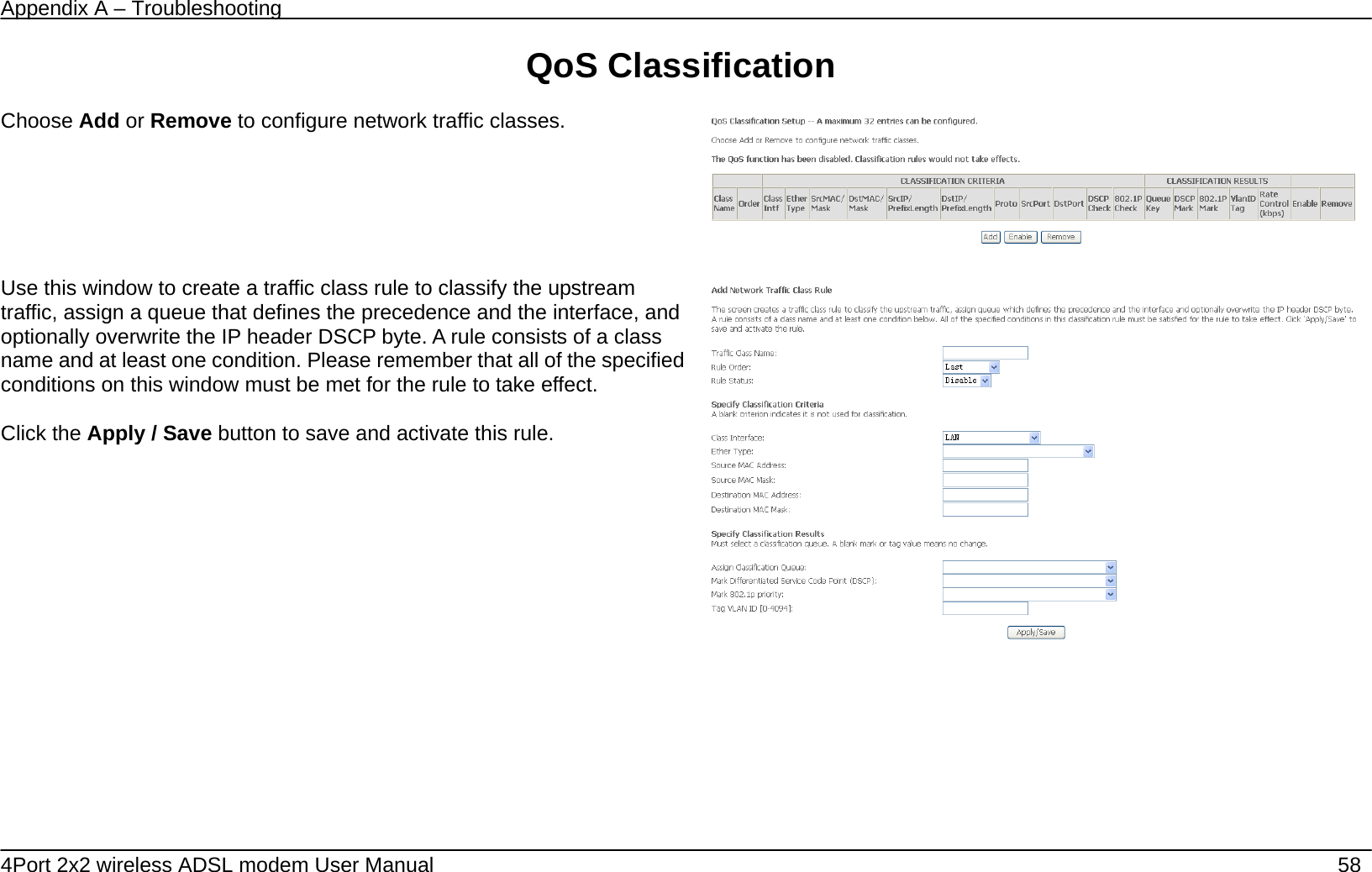 Appendix A &ndash; Troubleshooting   4Port 2x2 wireless ADSL modem User Manual    58 QoS Classification  Choose Add or Remove to configure network traffic classes.       Use this window to create a traffic class rule to classify the upstream traffic, assign a queue that defines the precedence and the interface, and optionally overwrite the IP header DSCP byte. A rule consists of a class name and at least one condition. Please remember that all of the specified conditions on this window must be met for the rule to take effect.  Click the Apply / Save button to save and activate this rule.       
