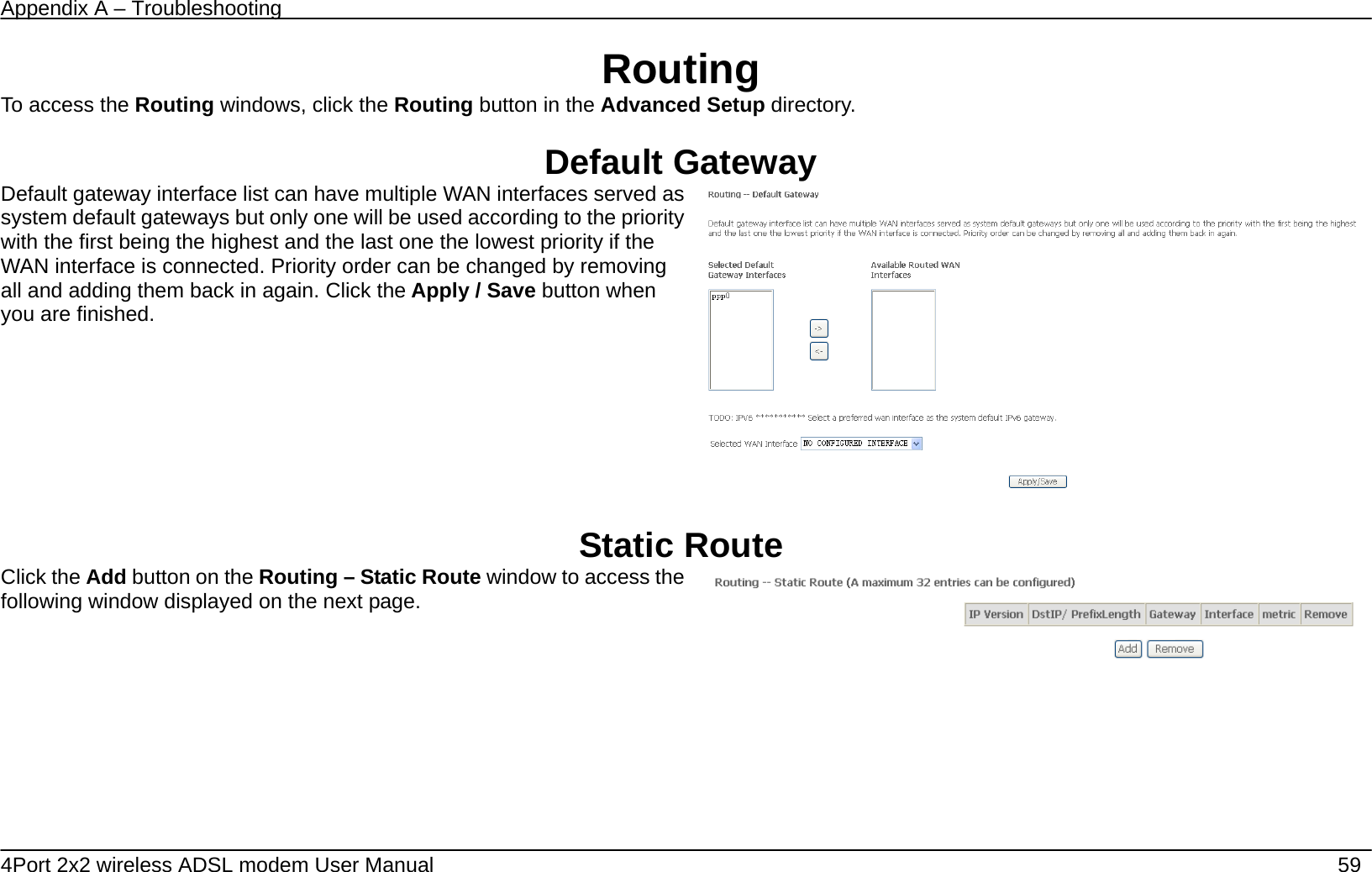 Appendix A &ndash; Troubleshooting   4Port 2x2 wireless ADSL modem User Manual    59 Routing To access the Routing windows, click the Routing button in the Advanced Setup directory.  Default Gateway Default gateway interface list can have multiple WAN interfaces served as system default gateways but only one will be used according to the priority with the first being the highest and the last one the lowest priority if the WAN interface is connected. Priority order can be changed by removing all and adding them back in again. Click the Apply / Save button when you are finished.     Static Route Click the Add button on the Routing &ndash; Static Route window to access the following window displayed on the next page.     