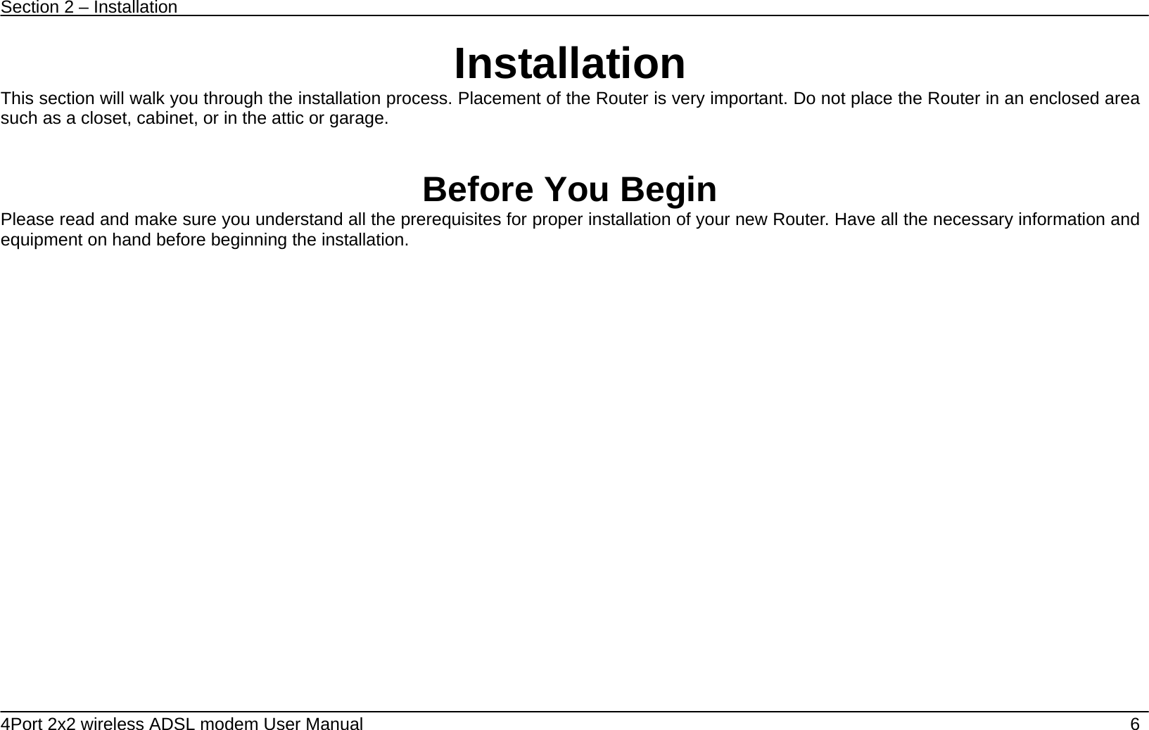 Section 2 &ndash; Installation   4Port 2x2 wireless ADSL modem User Manual    6 Installation This section will walk you through the installation process. Placement of the Router is very important. Do not place the Router in an enclosed area such as a closet, cabinet, or in the attic or garage.   Before You Begin Please read and make sure you understand all the prerequisites for proper installation of your new Router. Have all the necessary information and equipment on hand before beginning the installation.  