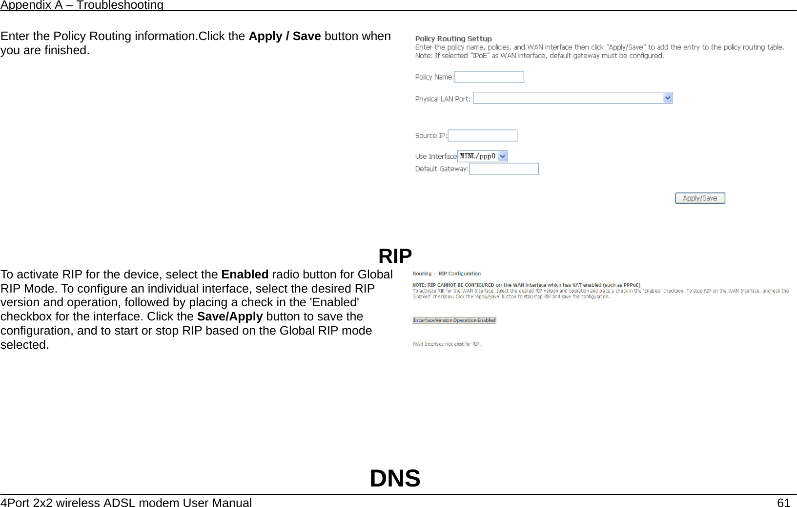 Appendix A &ndash; Troubleshooting   4Port 2x2 wireless ADSL modem User Manual    61 Enter the Policy Routing information.Click the Apply / Save button when you are finished.    RIP To activate RIP for the device, select the Enabled radio button for Global RIP Mode. To configure an individual interface, select the desired RIP version and operation, followed by placing a check in the 'Enabled' checkbox for the interface. Click the Save/Apply button to save the configuration, and to start or stop RIP based on the Global RIP mode selected.       DNS 