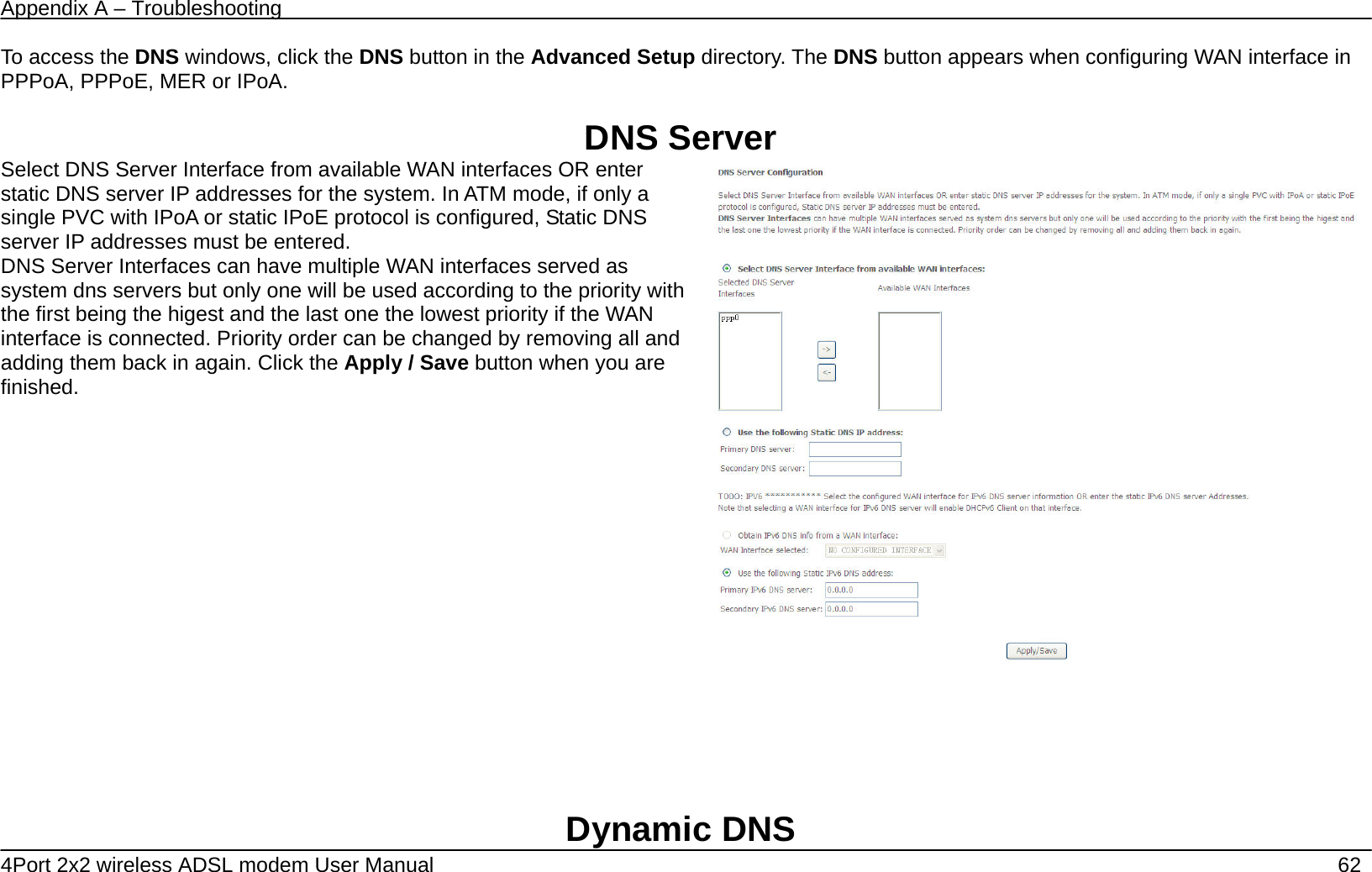 Appendix A &ndash; Troubleshooting   4Port 2x2 wireless ADSL modem User Manual    62 To access the DNS windows, click the DNS button in the Advanced Setup directory. The DNS button appears when configuring WAN interface in PPPoA, PPPoE, MER or IPoA.  DNS Server Select DNS Server Interface from available WAN interfaces OR enter static DNS server IP addresses for the system. In ATM mode, if only a single PVC with IPoA or static IPoE protocol is configured, Static DNS server IP addresses must be entered. DNS Server Interfaces can have multiple WAN interfaces served as system dns servers but only one will be used according to the priority with the first being the higest and the last one the lowest priority if the WAN interface is connected. Priority order can be changed by removing all and adding them back in again. Click the Apply / Save button when you are finished.         Dynamic DNS 