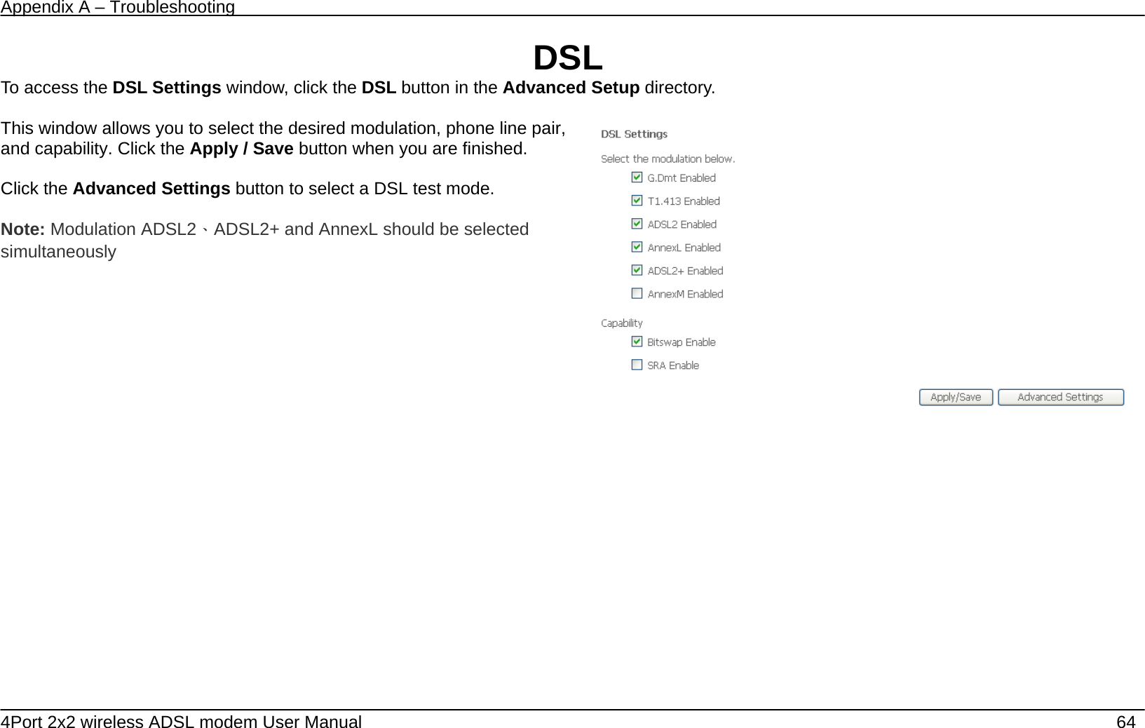 Appendix A &ndash; Troubleshooting   4Port 2x2 wireless ADSL modem User Manual    64 DSL To access the DSL Settings window, click the DSL button in the Advanced Setup directory.  This window allows you to select the desired modulation, phone line pair, and capability. Click the Apply / Save button when you are finished.  Click the Advanced Settings button to select a DSL test mode.  Note: Modulation ADSL2、ADSL2+ and AnnexL should be selected simultaneously      