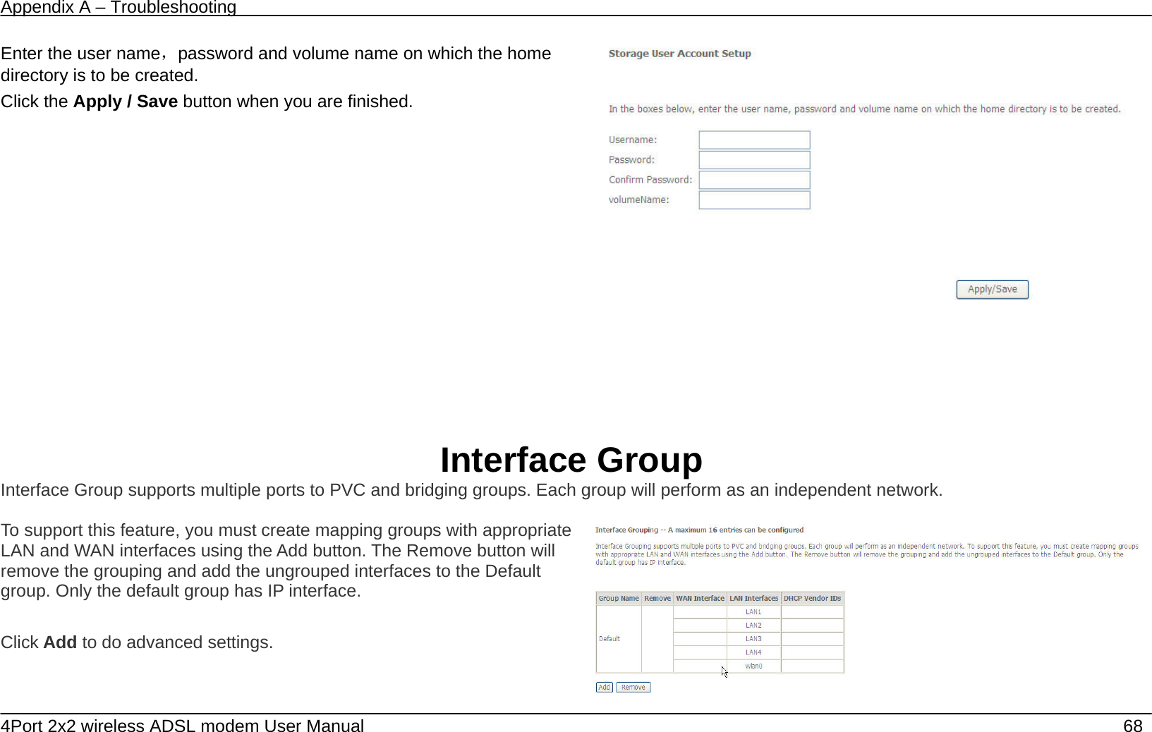 Appendix A &ndash; Troubleshooting   4Port 2x2 wireless ADSL modem User Manual    68 Enter the user name，password and volume name on which the home directory is to be created. Click the Apply / Save button when you are finished.      Interface Group Interface Group supports multiple ports to PVC and bridging groups. Each group will perform as an independent network.  To support this feature, you must create mapping groups with appropriate LAN and WAN interfaces using the Add button. The Remove button will remove the grouping and add the ungrouped interfaces to the Default group. Only the default group has IP interface.  Click Add to do advanced settings.   