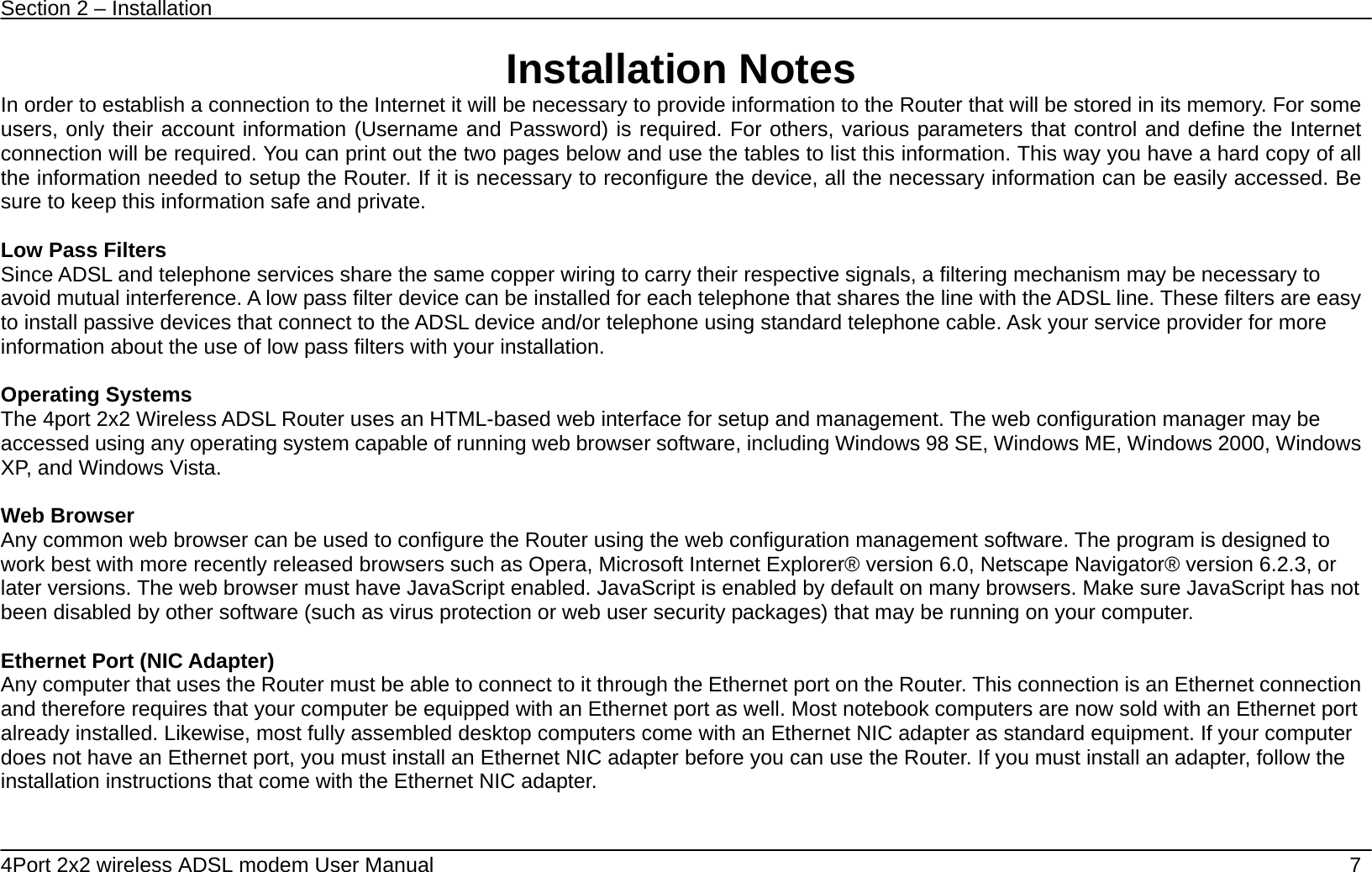 Section 2 &ndash; Installation   4Port 2x2 wireless ADSL modem User Manual    7 Installation Notes In order to establish a connection to the Internet it will be necessary to provide information to the Router that will be stored in its memory. For some users, only their account information (Username and Password) is required. For others, various parameters that control and define the Internet connection will be required. You can print out the two pages below and use the tables to list this information. This way you have a hard copy of all the information needed to setup the Router. If it is necessary to reconfigure the device, all the necessary information can be easily accessed. Be sure to keep this information safe and private.  Low Pass Filters Since ADSL and telephone services share the same copper wiring to carry their respective signals, a filtering mechanism may be necessary to avoid mutual interference. A low pass filter device can be installed for each telephone that shares the line with the ADSL line. These filters are easy to install passive devices that connect to the ADSL device and/or telephone using standard telephone cable. Ask your service provider for more information about the use of low pass filters with your installation.    Operating Systems The 4port 2x2 Wireless ADSL Router uses an HTML-based web interface for setup and management. The web configuration manager may be accessed using any operating system capable of running web browser software, including Windows 98 SE, Windows ME, Windows 2000, Windows XP, and Windows Vista.    Web Browser Any common web browser can be used to configure the Router using the web configuration management software. The program is designed to work best with more recently released browsers such as Opera, Microsoft Internet Explorer&reg; version 6.0, Netscape Navigator&reg; version 6.2.3, or later versions. The web browser must have JavaScript enabled. JavaScript is enabled by default on many browsers. Make sure JavaScript has not been disabled by other software (such as virus protection or web user security packages) that may be running on your computer.  Ethernet Port (NIC Adapter) Any computer that uses the Router must be able to connect to it through the Ethernet port on the Router. This connection is an Ethernet connection and therefore requires that your computer be equipped with an Ethernet port as well. Most notebook computers are now sold with an Ethernet port already installed. Likewise, most fully assembled desktop computers come with an Ethernet NIC adapter as standard equipment. If your computer does not have an Ethernet port, you must install an Ethernet NIC adapter before you can use the Router. If you must install an adapter, follow the installation instructions that come with the Ethernet NIC adapter.     