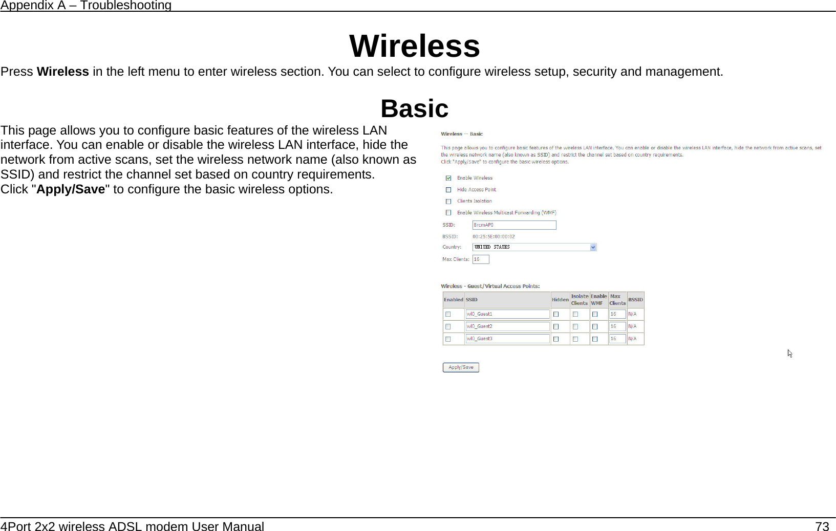 Appendix A &ndash; Troubleshooting   4Port 2x2 wireless ADSL modem User Manual    73 Wireless Press Wireless in the left menu to enter wireless section. You can select to configure wireless setup, security and management.  Basic This page allows you to configure basic features of the wireless LAN interface. You can enable or disable the wireless LAN interface, hide the network from active scans, set the wireless network name (also known as SSID) and restrict the channel set based on country requirements. Click "Apply/Save" to configure the basic wireless options.         