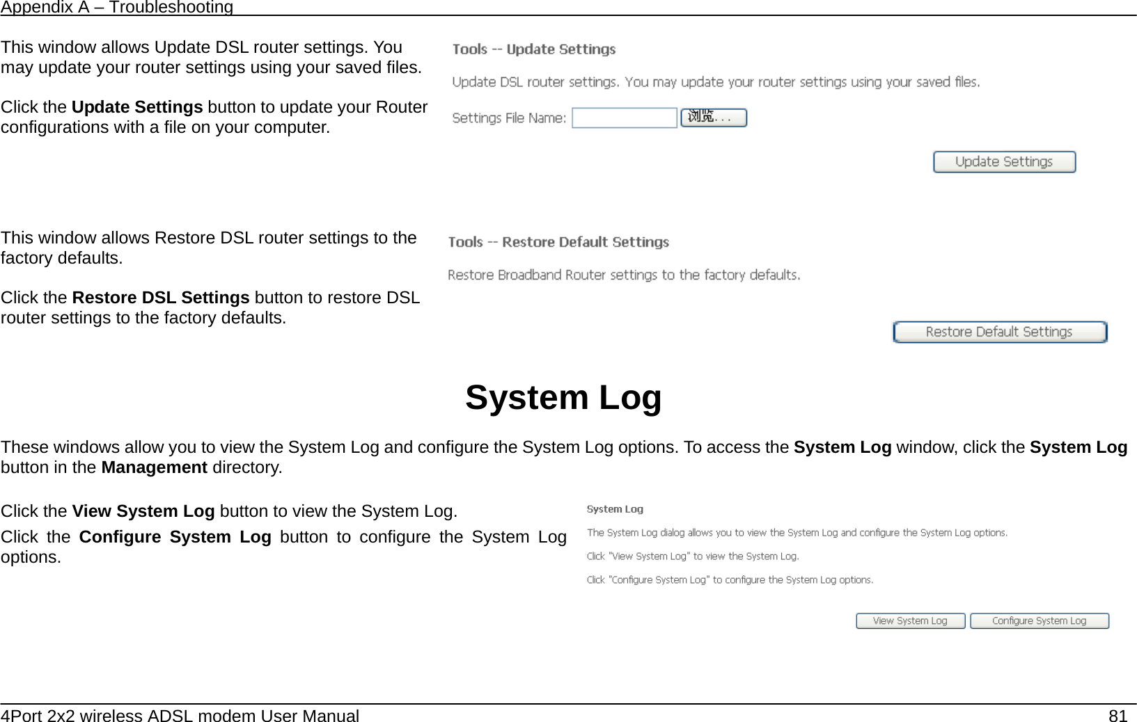 Appendix A &ndash; Troubleshooting   4Port 2x2 wireless ADSL modem User Manual    81 This window allows Update DSL router settings. You may update your router settings using your saved files.  Click the Update Settings button to update your Router configurations with a file on your computer.    This window allows Restore DSL router settings to the factory defaults.  Click the Restore DSL Settings button to restore DSL router settings to the factory defaults.     System Log  These windows allow you to view the System Log and configure the System Log options. To access the System Log window, click the System Log button in the Management directory.  Click the View System Log button to view the System Log. Click the Configure System Log button to configure the System Log options.     