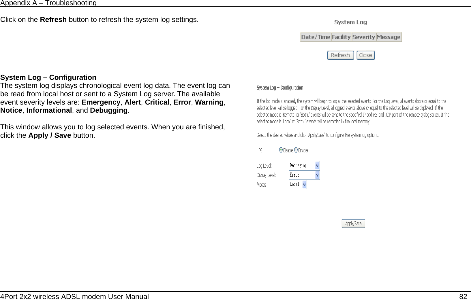 Appendix A &ndash; Troubleshooting   4Port 2x2 wireless ADSL modem User Manual    82 Click on the Refresh button to refresh the system log settings.   System Log &ndash; Configuration The system log displays chronological event log data. The event log can be read from local host or sent to a System Log server. The available event severity levels are: Emergency, Alert, Critical, Error, Warning, Notice, Informational, and Debugging.  This window allows you to log selected events. When you are finished, click the Apply / Save button.         