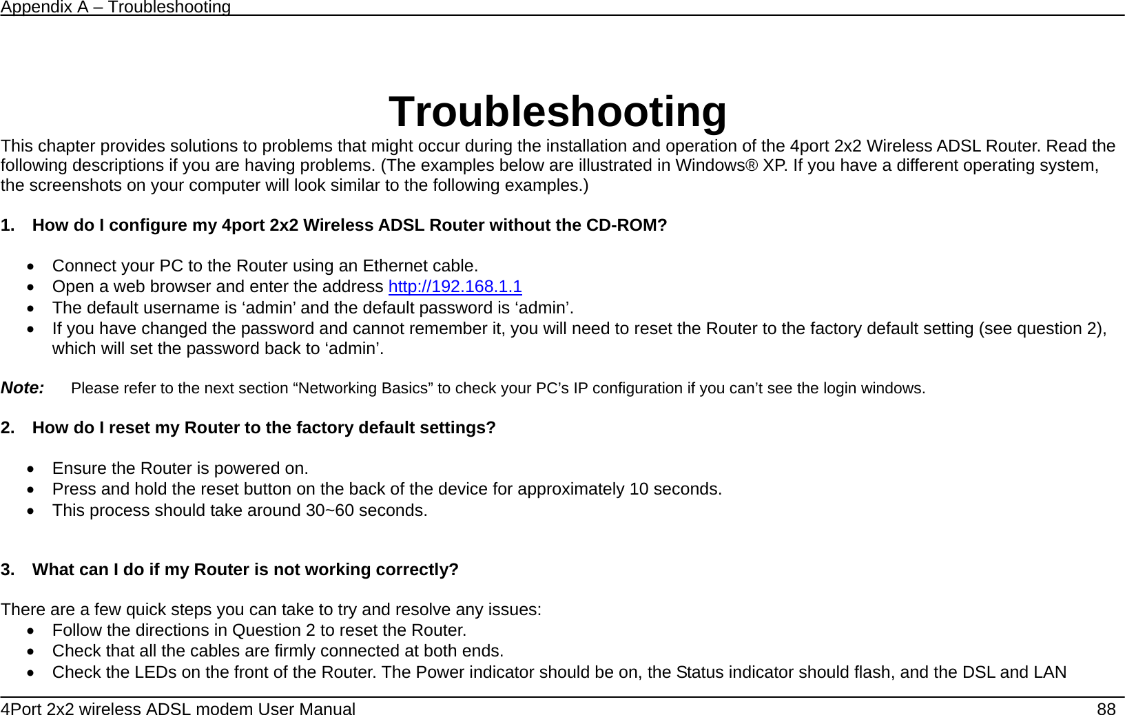 Appendix A &ndash; Troubleshooting   4Port 2x2 wireless ADSL modem User Manual    88  Troubleshooting This chapter provides solutions to problems that might occur during the installation and operation of the 4port 2x2 Wireless ADSL Router. Read the following descriptions if you are having problems. (The examples below are illustrated in Windows&reg; XP. If you have a different operating system, the screenshots on your computer will look similar to the following examples.)  1.    How do I configure my 4port 2x2 Wireless ADSL Router without the CD-ROM?  &bull;  Connect your PC to the Router using an Ethernet cable. &bull;  Open a web browser and enter the address http://192.168.1.1  &bull;  The default username is &lsquo;admin&rsquo; and the default password is &lsquo;admin&rsquo;. &bull;  If you have changed the password and cannot remember it, you will need to reset the Router to the factory default setting (see question 2), which will set the password back to &lsquo;admin&rsquo;.  Note:   Please refer to the next section &ldquo;Networking Basics&rdquo; to check your PC&rsquo;s IP configuration if you can&rsquo;t see the login windows.  2.    How do I reset my Router to the factory default settings?  &bull;  Ensure the Router is powered on. &bull;  Press and hold the reset button on the back of the device for approximately 10 seconds. &bull;  This process should take around 30~60 seconds.     3.    What can I do if my Router is not working correctly?  There are a few quick steps you can take to try and resolve any issues: &bull;  Follow the directions in Question 2 to reset the Router. &bull;  Check that all the cables are firmly connected at both ends. &bull;  Check the LEDs on the front of the Router. The Power indicator should be on, the Status indicator should flash, and the DSL and LAN 