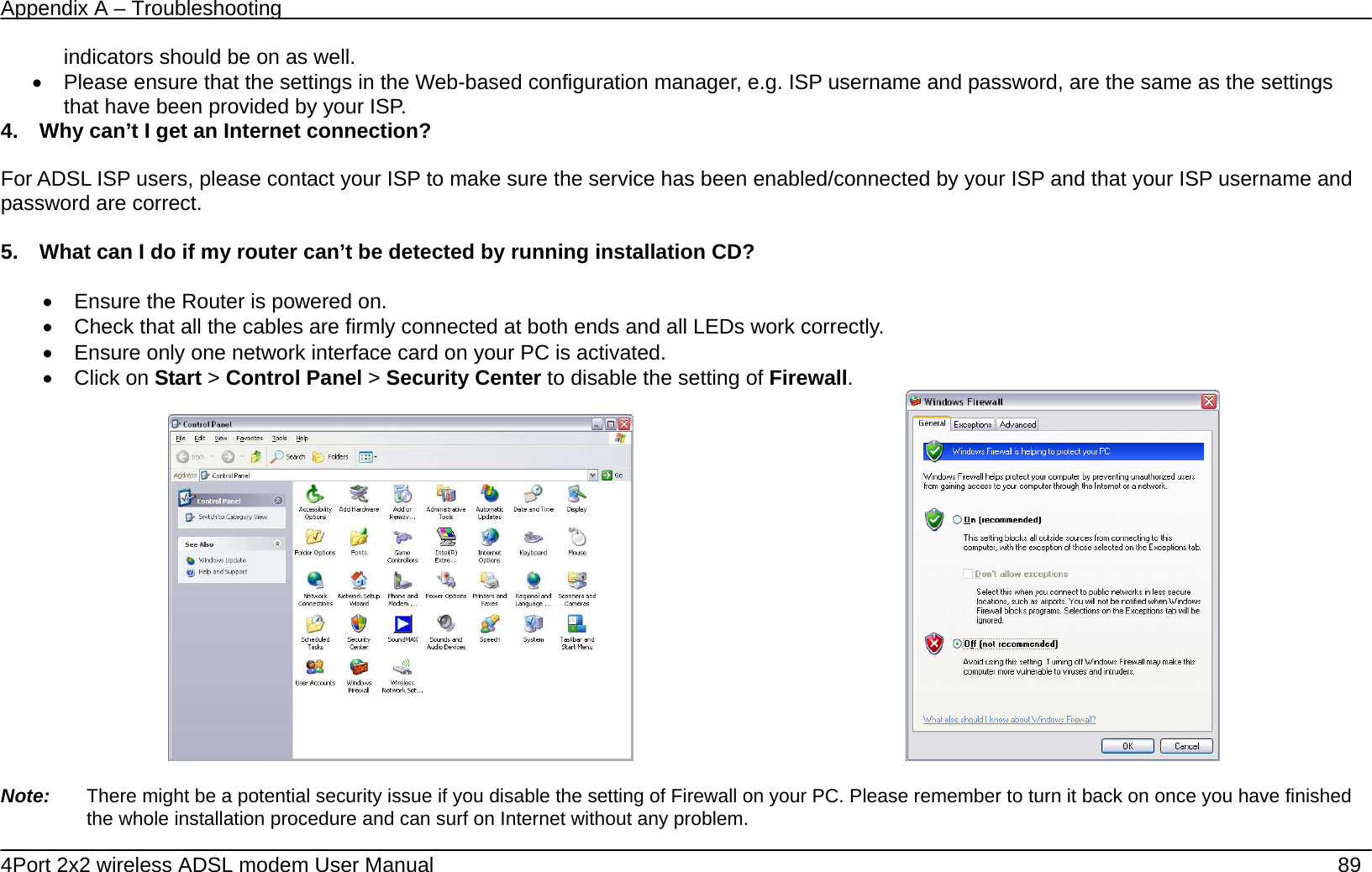Appendix A &ndash; Troubleshooting   4Port 2x2 wireless ADSL modem User Manual    89 indicators should be on as well. &bull;  Please ensure that the settings in the Web-based configuration manager, e.g. ISP username and password, are the same as the settings that have been provided by your ISP.   4.    Why can&rsquo;t I get an Internet connection?  For ADSL ISP users, please contact your ISP to make sure the service has been enabled/connected by your ISP and that your ISP username and password are correct.  5.    What can I do if my router can&rsquo;t be detected by running installation CD?  &bull;  Ensure the Router is powered on. &bull;  Check that all the cables are firmly connected at both ends and all LEDs work correctly.   &bull;  Ensure only one network interface card on your PC is activated. &bull; Click on Start > Control Panel > Security Center to disable the setting of Firewall.                                               Note:    There might be a potential security issue if you disable the setting of Firewall on your PC. Please remember to turn it back on once you have finished the whole installation procedure and can surf on Internet without any problem. 