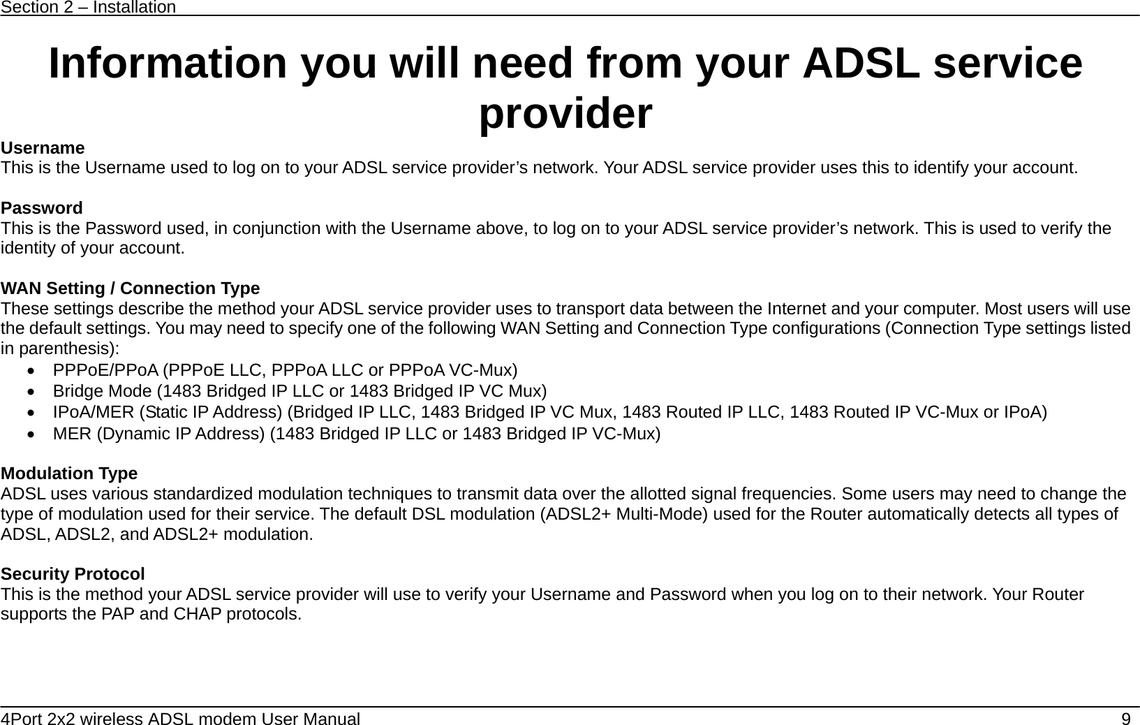 Section 2 &ndash; Installation   4Port 2x2 wireless ADSL modem User Manual    9 Information you will need from your ADSL service provider Username This is the Username used to log on to your ADSL service provider&rsquo;s network. Your ADSL service provider uses this to identify your account.  Password This is the Password used, in conjunction with the Username above, to log on to your ADSL service provider&rsquo;s network. This is used to verify the identity of your account.  WAN Setting / Connection Type These settings describe the method your ADSL service provider uses to transport data between the Internet and your computer. Most users will use the default settings. You may need to specify one of the following WAN Setting and Connection Type configurations (Connection Type settings listed in parenthesis):   &bull;  PPPoE/PPoA (PPPoE LLC, PPPoA LLC or PPPoA VC-Mux) &bull;  Bridge Mode (1483 Bridged IP LLC or 1483 Bridged IP VC Mux) &bull;  IPoA/MER (Static IP Address) (Bridged IP LLC, 1483 Bridged IP VC Mux, 1483 Routed IP LLC, 1483 Routed IP VC-Mux or IPoA) &bull;  MER (Dynamic IP Address) (1483 Bridged IP LLC or 1483 Bridged IP VC-Mux)      Modulation Type ADSL uses various standardized modulation techniques to transmit data over the allotted signal frequencies. Some users may need to change the type of modulation used for their service. The default DSL modulation (ADSL2+ Multi-Mode) used for the Router automatically detects all types of ADSL, ADSL2, and ADSL2+ modulation.  Security Protocol This is the method your ADSL service provider will use to verify your Username and Password when you log on to their network. Your Router supports the PAP and CHAP protocols.     