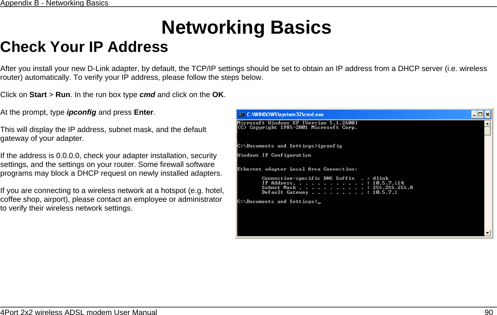 Appendix B - Networking Basics   4Port 2x2 wireless ADSL modem User Manual    90 Networking Basics Check Your IP Address  After you install your new D-Link adapter, by default, the TCP/IP settings should be set to obtain an IP address from a DHCP server (i.e. wireless router) automatically. To verify your IP address, please follow the steps below.  Click on Start > Run. In the run box type cmd and click on the OK.  At the prompt, type ipconfig and press Enter.  This will display the IP address, subnet mask, and the default gateway of your adapter.  If the address is 0.0.0.0, check your adapter installation, security settings, and the settings on your router. Some firewall software programs may block a DHCP request on newly installed adapters.  If you are connecting to a wireless network at a hotspot (e.g. hotel, coffee shop, airport), please contact an employee or administrator to verify their wireless network settings.    